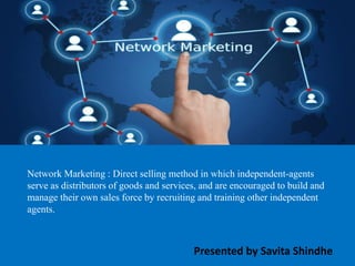 Network Marketing : Direct selling method in which independent-agents
serve as distributors of goods and services, and are encouraged to build and
manage their own sales force by recruiting and training other independent
agents.
Presented by Savita Shindhe
 