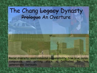 The Chang Legacy Dynasty Prologue An Overture or Racial diversity, environmental responsibility, true love, noble composure, and getting stuck in Driftwood for ten generations. Seriously. 