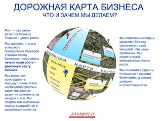 ДОРОЖНАЯ КАРТА БИЗНЕСА  ЧТО И ЗАЧЕМ МЫ ДЕЛАЕМ ? Рост  – это закон развития бизнеса. Главное – уметь расти. Мы уверены, что для успешного  преодоления барьеров, стоящих перед бизнесом, нужно иметь  четкий план роста – дорожную карту бизнеса . Мы знаем, как прокладывать маршрут, какие этапы необходимо пройти и какие технологии развития применить на каждом этапе. Мы предлагаем системный подход к разработке и реализации проектов.  Мы помогаем малому и среднему бизнесу увеличивать свой масштаб. Это наше призвание. Мы приветствуем амбициозные планы роста. Мы стремимся строить отношения с нашими Клиентами на основе доверия и ответственности. АЛЬВФРЕД консалтинговая компания 