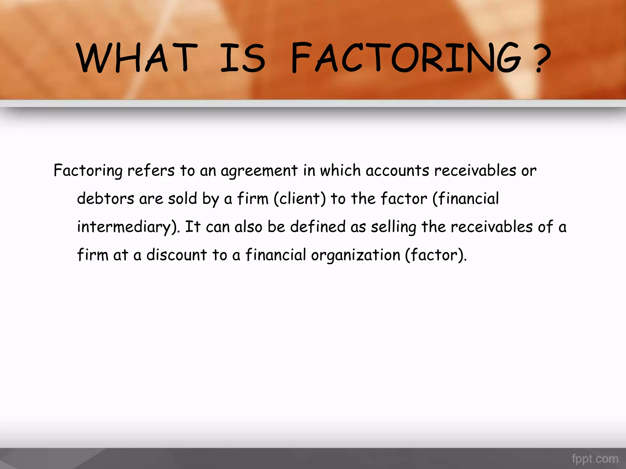 WHAT IS FACTORING ?
Factoring refers to an agreement in which accounts receivables or
debtors are sold by a firm (client) to the factor (financial
intermediary). It can also be defined as selling the receivables of a
firm at a discount to a financial organization (factor).
 