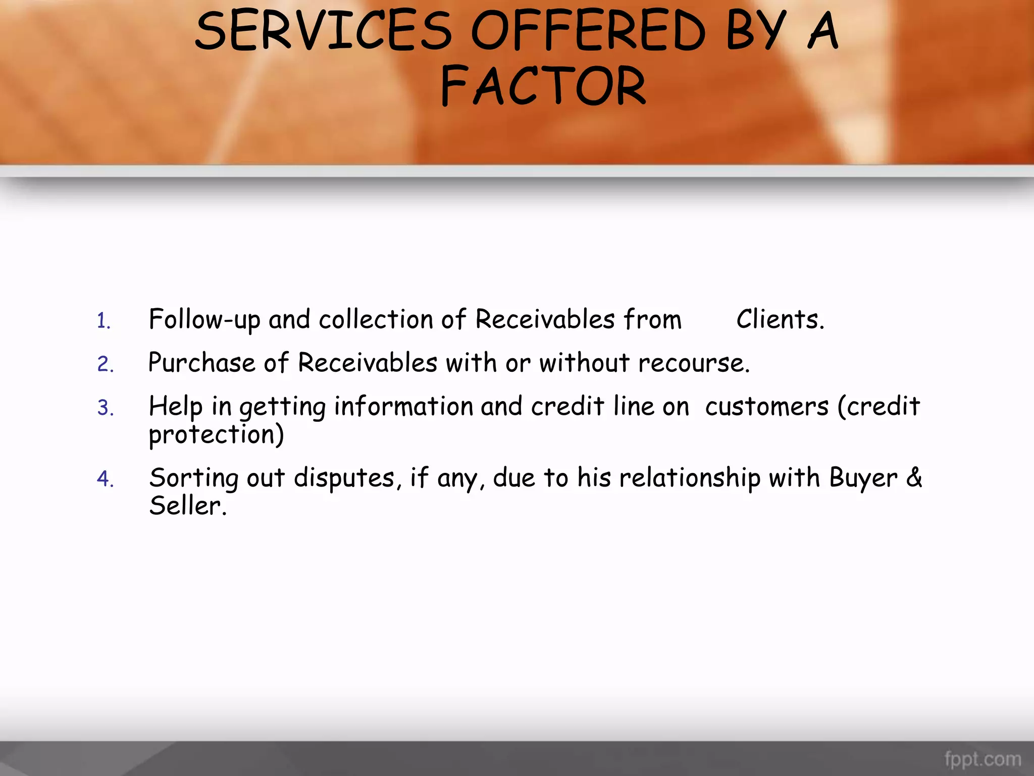 SERVICES OFFERED BY A
FACTOR
1. Follow-up and collection of Receivables from Clients.
2. Purchase of Receivables with or without recourse.
3. Help in getting information and credit line on customers (credit
protection)
4. Sorting out disputes, if any, due to his relationship with Buyer &
Seller.
 