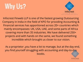 Why Us?
Infocrest Finweb LLP is one of the fastest growing Outsourcing
Company in India in the field of KPO for providing Accounting &
Financial services has apportioned across 20+ countries which
mainly encompasses: UK, USA, UAE, and some parts of Africa
covering more than 35 industries. We have delivered 250+
projects and with hands on the same, we found something
incredible which brought us closer to our vision.
As a proprietor ,you have a lot to manage, but at the day end,
you find yourself struggling with accounting and day-to-day
books.
 
