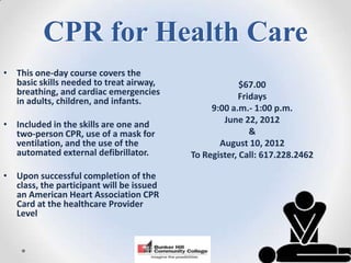 CPR for Health Care
• This one-day course covers the
  basic skills needed to treat airway,                 $67.00
  breathing, and cardiac emergencies                  Fridays
  in adults, children, and infants.
                                               9:00 a.m.- 1:00 p.m.
• Included in the skills are one and              June 22, 2012
  two-person CPR, use of a mask for                      &
  ventilation, and the use of the                August 10, 2012
  automated external defibrillator.       To Register, Call: 617.228.2462

• Upon successful completion of the
  class, the participant will be issued
  an American Heart Association CPR
  Card at the healthcare Provider
  Level
 