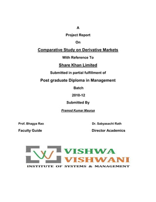 A <br />Project Report <br />On<br />Comparative Study on Derivative Markets<br />With Reference To<br />Share Khan Limited<br />Submitted in partial fulfillment of<br />Post graduate Diploma in Management<br /> Batch<br /> 2010-12<br />Submitted By<br />Pramod Kumar Maurya<br />Prof. Bhagya Rao             Dr. Sabyasachi Rath<br />Faculty GuideDirector Academics<br />Declaration<br />I Mr. Pramod Kumar Maurya hereby declare that the project titled “ Study on Derivative Market “is an original work carried out under the guidance of Prof. Bhagya Rao .The report submitted is a bonafide work of my own efforts and has not been submitted to any institute or published before.<br />Pramod Kumar Maurya<br />Date: <br />Place: Hyderabad<br />Faculty Guide Certificate<br />I Prof. Bhagya Rao certify Mr. Pramod Kumar Maurya that the work done and the training undertaken by him is genuine to the best of my knowledge and acceptable.<br />Signature<br />(Prof. Bhagya Rao)<br />Date:       July, 2011<br />                                                 ACKNOWLEDGEMENT<br />Apart from the effort of mine, the success of any project depends largely on the encouragement and guidelines of many others. I take this opportunity to express my gratitude to the people who have been instrumental in the successful completion of this project.<br />          I immensely pleased to express my profound gratitude to Prof. S. Bhagya Rao, Vishwa Vishwani Institute of System and Management, Hyderabad, without whose patient and involved guidance this project would not have seen the light of the day.<br />          I would like thanks to Director Academics Dr. Sabysachi Rath and Director Operation Prof. Mir Irfan Ul Haq and faculty members of Vishwa Vishwani Institute of System and Management, Hyderabad for providing me the opportunity to work in a professional environment.<br />         I also extent my gratitude to “Share Khan Limited” for giving this project an identity and to me an opportunity to represent the premier institute of professional world. For this I would like to thank my project guider (Mr. K. P. Singh, Branch Manager).<br /> Without support of all other employees, my project would not have been completed, so I am also equally thankful to all employees of Share khan limited.<br />Pramod Kumar Maurya<br />INDEX<br />Chapter. No.Content.Page NoExecutive Summary1Chapter 1Introduction4Chapter 2Company Profile11Industry Profile14Literature Review24Chapter3Research Methodology65Chapter 4Data CollectionAnalysis & Interpretation                   68Chapter 5Findings84Recommendations85Conclusions86BibliographyBooks/Article Referred87Websites Referred                  88Questionnaire                      89<br />      <br />       Executive Summary<br />Derivatives or derivative securities are contracts which are written between two parties (counterparties) and whose value is derived from the value of underlying widely-held and easily marketable assets such as agricultural and other physical (tangible) commodities or currencies or short term and long-term and long term financial instruments or intangible things like commodities price index (inflation rate), equity price index or bond piece index. The counterparties to such contracts are those other than the original issuer (holder) of the underlying asset..<br />The values of derivatives and those of their underlying assets are closely related. Usually, in trading derivatives, the taking or making of delivery of underlying assets is not involved; the transactions are mostly settled by taking offsetting positions in the derivatives themselves. There is, therefore, no effective limit on the quantity of claims which can be traded in respect of underlying assets. Derivatives are “off balance sheet” instruments, a fact that is said to obscure the leverage and financial might they give to the party. They are mostly secondary market instruments and have little usefulness in mobilizing fresh capital by the companies (warrants, convertibles being the exceptions). Although the standardized, general, exchange-traded derivatives are being contracts which are in vogue and which expose the users to operational risk, counterparty risk, liquidity risk, and legal risk. There is also an uncertainty about the regulatory status of such derivatives.<br />The primary purposes of a derivative contract is to transfer “risk” from one party to another i.e. risk in a financial sense is transfer from a party that is willing to take it on. Here, the risk that is being dealt with is that of price risk. The transfer of such a risk can therefore be speculative in nature or act as a hedge against price movement in a current or anticipated physical position.<br />There are bewilderingly complex varieties of derivatives already in existence, and the markets are innovating newer and newer ones continuously: plain, simple or straightforward, composite, joint or hybrid, synthetic, leveraged, mildly leveraged, customized or OTC-traded, standardized or organized-exchange traded. Although we are not going to discuss all of them, the names of certain derivatives may be noted here: futures, options, range forward and ratio range forward options, swaps, warrants, convertible bonds, credit derivatives, captions, swap options, futures options, the ratio swaps, periodic floors, spread lock one and two, treasury-linked swaps, wedding bands three and six, inverse floaters, index amortizing swaps, and so on; because of their complexity, derivatives have become a continuing pain for the accounting person and a true mind-bender for anyone trying to value them.<br />The turnover of the stock exchanges has been tremendously increasing from last 10 years.  The number of trades and the number of investors, who are participating, have increased.  The investors are willing to reduce their risk, so they are seeking for the risk management tools. Mutual funds, FIIs and other investors who are deprived of hedging (i.e. risk reducing) opportunities will now have a derivatives market to bank on.  <br />                                            <br />                                                    Chapter -1<br /> Introduction:<br />DEFINITION:<br />          Derivative is a product whose value is derived from the value of an underlying asset in a contractual manner. The underlying asset can be equity, forex, commodity or any other asset. <br />Securities Contracts (Regulation) Act, 1956 (SC(R) A) defines “derivative” to include:-<br />1. A security derived from a debt instrument, share, and loan whether secured or unsecured, risk instrument or contract for differences or any other form of security.<br />2. A contract, which derives its value from the prices, or index of prices, of underlying securities. <br />The above definition conveys:<br />1-That derivative is financial products and derives its value from the underlying   assets.<br />2- Derivative is derived from another financial instrument/contract called the underlying.  In this case of nifty index is the underlying. <br /> <br />PARTICIPANTS/USES OF DERIVATIVES:  <br />Hedgers use for protecting (risk-covering) against adverse movement.  Hedging is a mechanism to reduce price risk inherent in open positions.  Derivatives are widely used for hedging.  A hedge can help lock in existing profits.  Its purpose is to reduce the volatility of a portfolio, by reducing the risk.<br />Speculators to make quick fortune by anticipating/forecasting future market movements.  Speculators wish to bet on future movements in the price of an asset. Futures and options contracts can give them an extra leverage; that is, they can increase both the potential gains and potential losses in a speculative venture.  Speculators on the other hand arte those classes of investors who willingly take price risks to profit from price changes in the underlying. <br />Arbitrageurs to earn risk-free profits by exploiting market imperfections.  Arbitrageurs profit from price differential existing in two markets by simultaneously operating in the two different markets. Arbitrageurs are in business to take advantage of a discrepancy between prices in two different markets.<br />FUNCTIONS OF DERIVATIVES MARKET:<br />The following are the various functions that are performed by the derivatives markets.  They are:<br />Prices in an organized derivatives market reflect the perception of market participants about the future and lead the prices of underlying to the perceived future level. <br />Derivatives market helps to transfer risks from those who have them but may not like them to those who have an appetite for them.<br />Derivative trading acts as a catalyst for new entrepreneurial activity.<br />Derivatives markets help increase savings and investment in the long run.<br />TYPES OF DERIVATIVES:<br />        Derivative products initially emerged as hedging devices against fluctuations in commodity prices, and commodity-linked derivatives remained the sole form of such products for almost three hundred years.  Financial derivatives came into spotlight in the post-1970 period due to growing instability in the financial markets.  However, since their emergence, these products have become very popular and by 1990s, they accounted for about two-thirds of total transactions in derivative products, in recent years, the market for financial derives has grown tremendously in terms of variety of instruments depending on their complexity and also turnover.  In this class of equity derivatives the world over, futures and options on stock indices have gained more popularity than on individual stocks, especially among institutional investors, who are major  users of index-linked derivatives.  Even small investors find these useful due to high correlation of the popular indices with various portfolios and ease of use.  The lower costs associated with index derivatives vis-à-vis derivative products based on individual securities is another reason for their growing use.<br />The most commonly used derivatives contracts are forwards, futures and options.  Here we take a brief look at various derivatives contracts that have come to be used. <br />CLASSIFICATION OF DERIVATIVES:<br />ETF (Exchange Traded Fund)<br />OTF ( Out Side Traded Fund)<br />ETF (Exchange Traded Fund):<br />An exchange-traded fund (or ETF) is an investment vehicle traded on stock exchanges, much like stocks. An ETF holds assets such as stocks or bonds and trades at approximately the same price as the net asset value of its underlying assets over the course of the trading day.<br />Futures <br />Options<br />OTF (Out Side Traded Fund):<br />           Forwards<br />           Swaps <br />          Warrants <br />          Leaps<br />          Baskets <br />OTF (FORWARDS, SWAPS, WARRANTS, LESAPS, BASKETS)<br />Forwards: <br />  A forward contract is a customized contract between two entities, where settlement takes place on a specific date in the future at today’s pre-agreed price.<br />Futures: <br />          A futures contract is an agreement between two parties to buy or sell an asset at a certain time in the future at a certain price.  Futures contracts are special types of forward contracts in the sense that the former are standardized exchanged-traded contracts.<br />Options:<br />Options are of two types - calls and puts. Calls give the buyer the right but not the obligation to buy a given quantity of the underlying asset, at a given price on or before a given future date. Puts give the buyer the right, but not the obligation to sell a given quantity of the underlying asset at a given price on or before a given date.<br />Warrants:<br />Options generally have lives of up to one year; the majority of options traded on options exchanges having a maximum maturity of nine months. Longer-dated options are called warrants and are generally traded over-the-counter.<br />Swaps:<br />Swaps are private agreements between two parties to exchange cash flows in the future according to a prearranged formula. They can be regarded as portfolios of forward contracts. <br />The two commonly used swaps are:<br />Interest rate swaps: <br />These entail swapping only the interest related cash flows between the<br />Parties in the same currency.<br />Currency swaps:<br />These entail swapping both principal and interest between the parties, with the cash flows in one direction being in a different currency than those in the opposite Direction.<br />Swaptions: <br />Swaptions are options to buy or sell a swap that will become operative at the expiry of the options. Thus a swaption is an option on a forward swap. Rather than have calls and puts, the swaptions market has receiver swaptions and payer swaptions.  A receiver swaption is an option to receive fixed and pay floating.  A payer swaption is an option to pay fixed and receive floating.<br />                                     Chapter -2<br />Company profile:<br />ABOUT SHAREKHAN LIMITED<br />Share khan Limited is one of the fastest growing financial services providers with a focus on equities, derivatives and commodities brokerage execution on the National Stock Exchange of India Ltd. (NSE), Bombay Stock Exchange Ltd. (BSE), National Commodity and Derivatives Exchange India (NCDEX) and Multi Commodity Exchange of India Ltd. (MCX). Share khan provides trade execution services through multiple channels - an Internet platform, telephone and retail outlets and is present in 280 cities through a network of 704 locations. The company was awarded the 2005 Most Preferred Stock Broking Brand by Awwaz Consumer Vote.<br />ORIGIN<br />,[object Object]