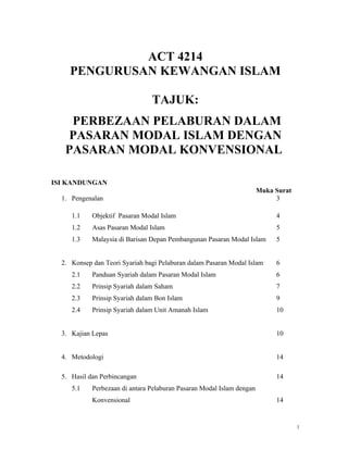 ACT 4214
    PENGURUSAN KEWANGAN ISLAM

                                TAJUK:
    PERBEZAAN PELABURAN DALAM
    PASARAN MODAL ISLAM DENGAN
   PASARAN MODAL KONVENSIONAL

ISI KANDUNGAN
                                                                       Muka Surat
  1. Pengenalan                                                             3

     1.1    Objektif Pasaran Modal Islam                                    4
     1.2    Asas Pasaran Modal Islam                                        5
     1.3    Malaysia di Barisan Depan Pembangunan Pasaran Modal Islam       5


  2. Konsep dan Teori Syariah bagi Pelaburan dalam Pasaran Modal Islam      6
     2.1    Panduan Syariah dalam Pasaran Modal Islam                       6
     2.2    Prinsip Syariah dalam Saham                                     7
     2.3    Prinsip Syariah dalam Bon Islam                                 9
     2.4    Prinsip Syariah dalam Unit Amanah Islam                         10


  3. Kajian Lepas                                                           10


  4. Metodologi                                                             14

  5. Hasil dan Perbincangan                                                 14
     5.1    Perbezaan di antara Pelaburan Pasaran Modal Islam dengan
            Konvensional                                                    14


                                                                                    1
 
