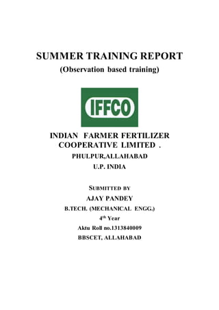 SUMMER TRAINING REPORT
(Observation based training)
INDIAN FARMER FERTILIZER
COOPERATIVE LIMITED .
PHULPUR,ALLAHABAD
U.P. INDIA
SUBMITTED BY
AJAY PANDEY
B.TECH. (MECHANICAL ENGG.)
4th Year
Aktu Roll no.1313840009
BBSCET, ALLAHABAD
 