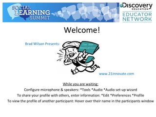 Welcome!
           Brad Wilson Presents:




                                                         www.21innovate.com

                                    While you are waiting:
          Configure microphone & speakers: *Tools *Audio *Audio set-up wizard
      To share your profile with others, enter information: *Edit *Preferences *Profile
To view the profile of another participant: Hover over their name in the participants window
 
