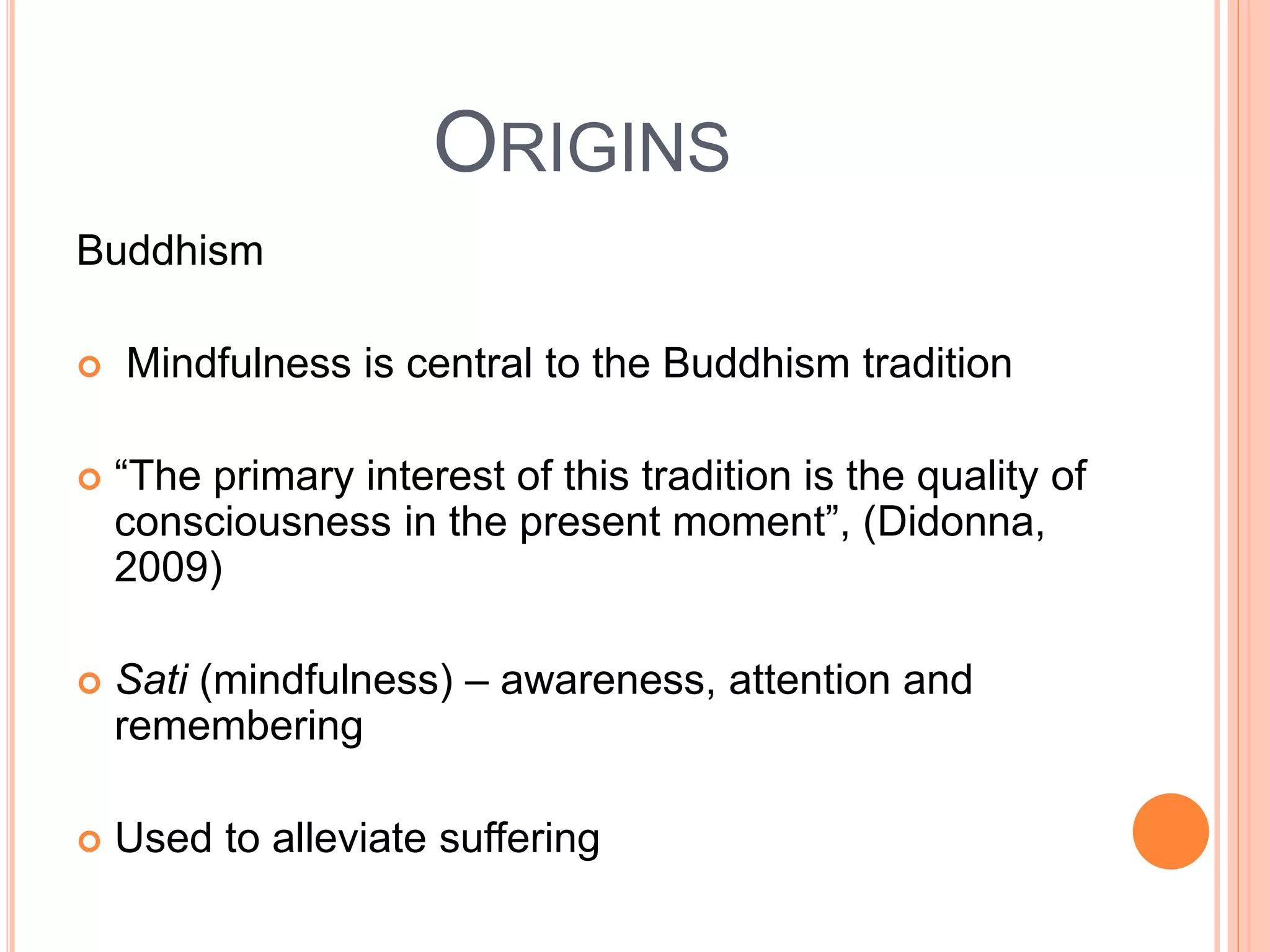 ORIGINS
Buddhism
 Mindfulness is central to the Buddhism tradition
 “The primary interest of this tradition is the quality of
consciousness in the present moment”, (Didonna,
2009)
 Sati (mindfulness) – awareness, attention and
remembering
 Used to alleviate suffering
 