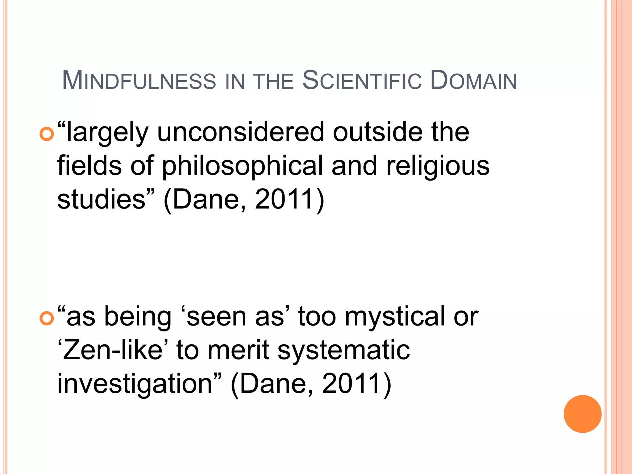 MINDFULNESS IN THE SCIENTIFIC DOMAIN
“largely unconsidered outside the
fields of philosophical and religious
studies” (Dane, 2011)
“as being ‘seen as’ too mystical or
‘Zen-like’ to merit systematic
investigation” (Dane, 2011)
 