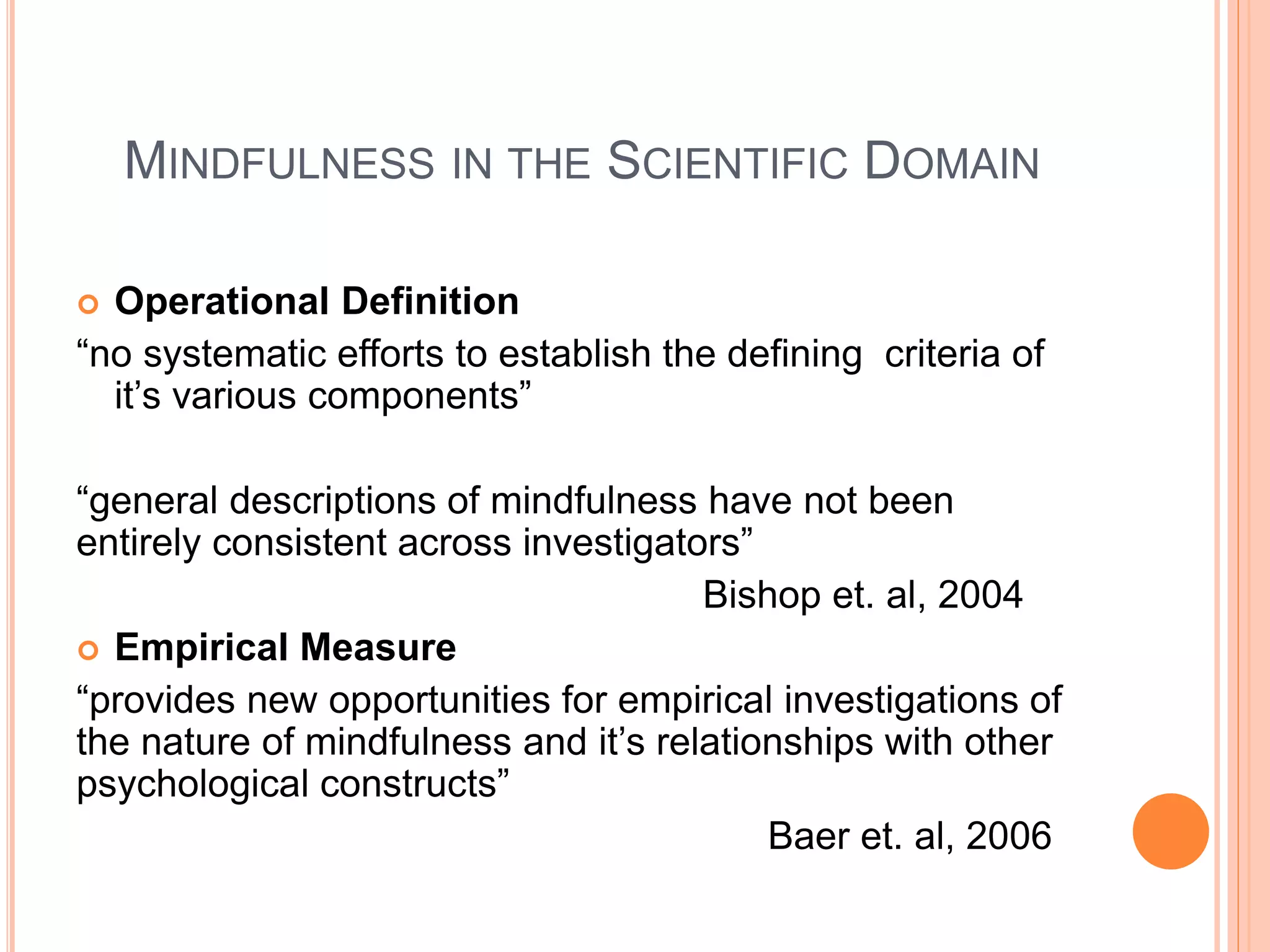 MINDFULNESS IN THE SCIENTIFIC DOMAIN
 Operational Definition
“no systematic efforts to establish the defining criteria of
it’s various components”
“general descriptions of mindfulness have not been
entirely consistent across investigators”
Bishop et. al, 2004
 Empirical Measure
“provides new opportunities for empirical investigations of
the nature of mindfulness and it’s relationships with other
psychological constructs”
Baer et. al, 2006
 