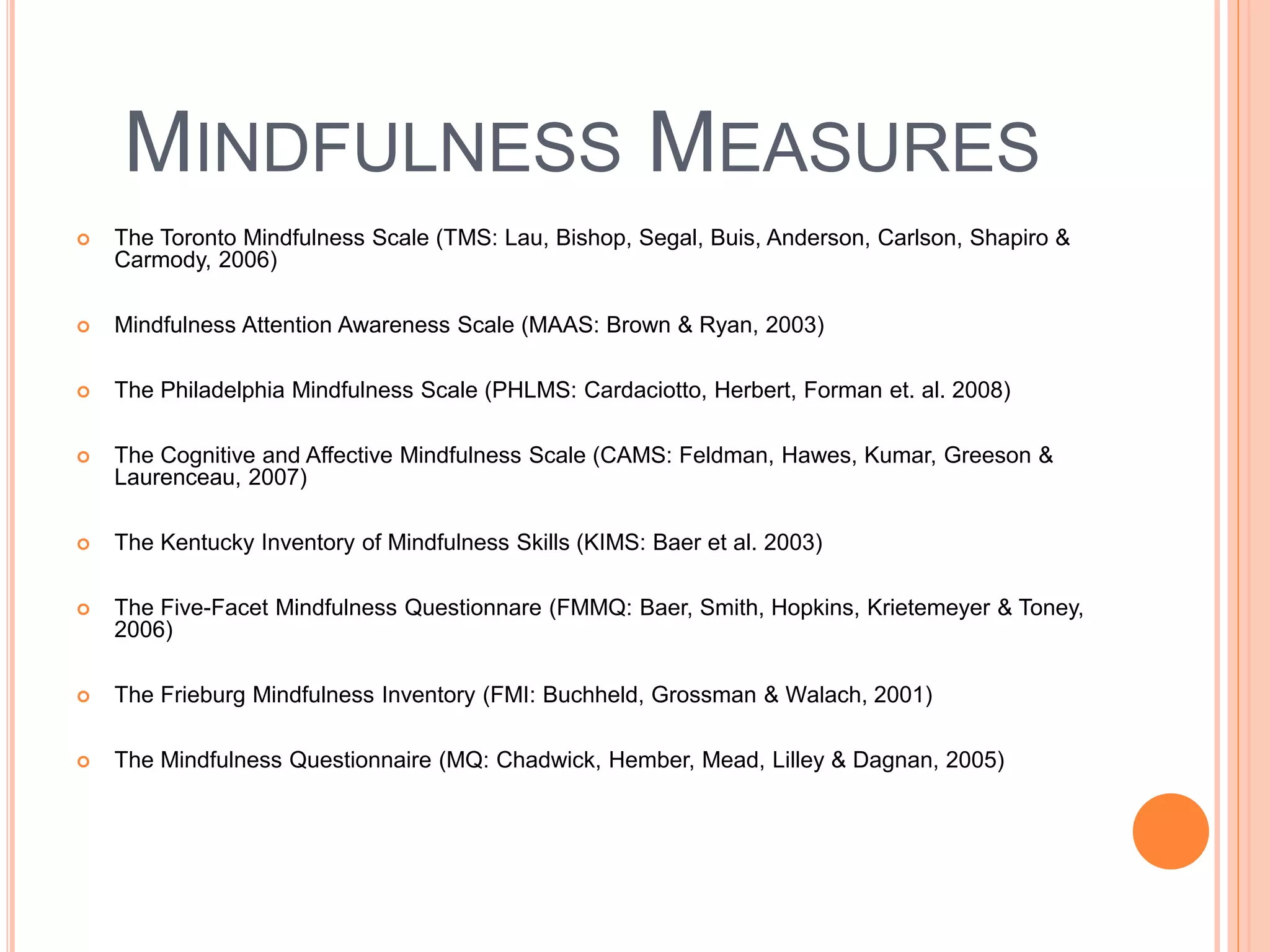 MINDFULNESS MEASURES
 The Toronto Mindfulness Scale (TMS: Lau, Bishop, Segal, Buis, Anderson, Carlson, Shapiro &
Carmody, 2006)
 Mindfulness Attention Awareness Scale (MAAS: Brown & Ryan, 2003)
 The Philadelphia Mindfulness Scale (PHLMS: Cardaciotto, Herbert, Forman et. al. 2008)
 The Cognitive and Affective Mindfulness Scale (CAMS: Feldman, Hawes, Kumar, Greeson &
Laurenceau, 2007)
 The Kentucky Inventory of Mindfulness Skills (KIMS: Baer et al. 2003)
 The Five-Facet Mindfulness Questionnare (FMMQ: Baer, Smith, Hopkins, Krietemeyer & Toney,
2006)
 The Frieburg Mindfulness Inventory (FMI: Buchheld, Grossman & Walach, 2001)
 The Mindfulness Questionnaire (MQ: Chadwick, Hember, Mead, Lilley & Dagnan, 2005)
 