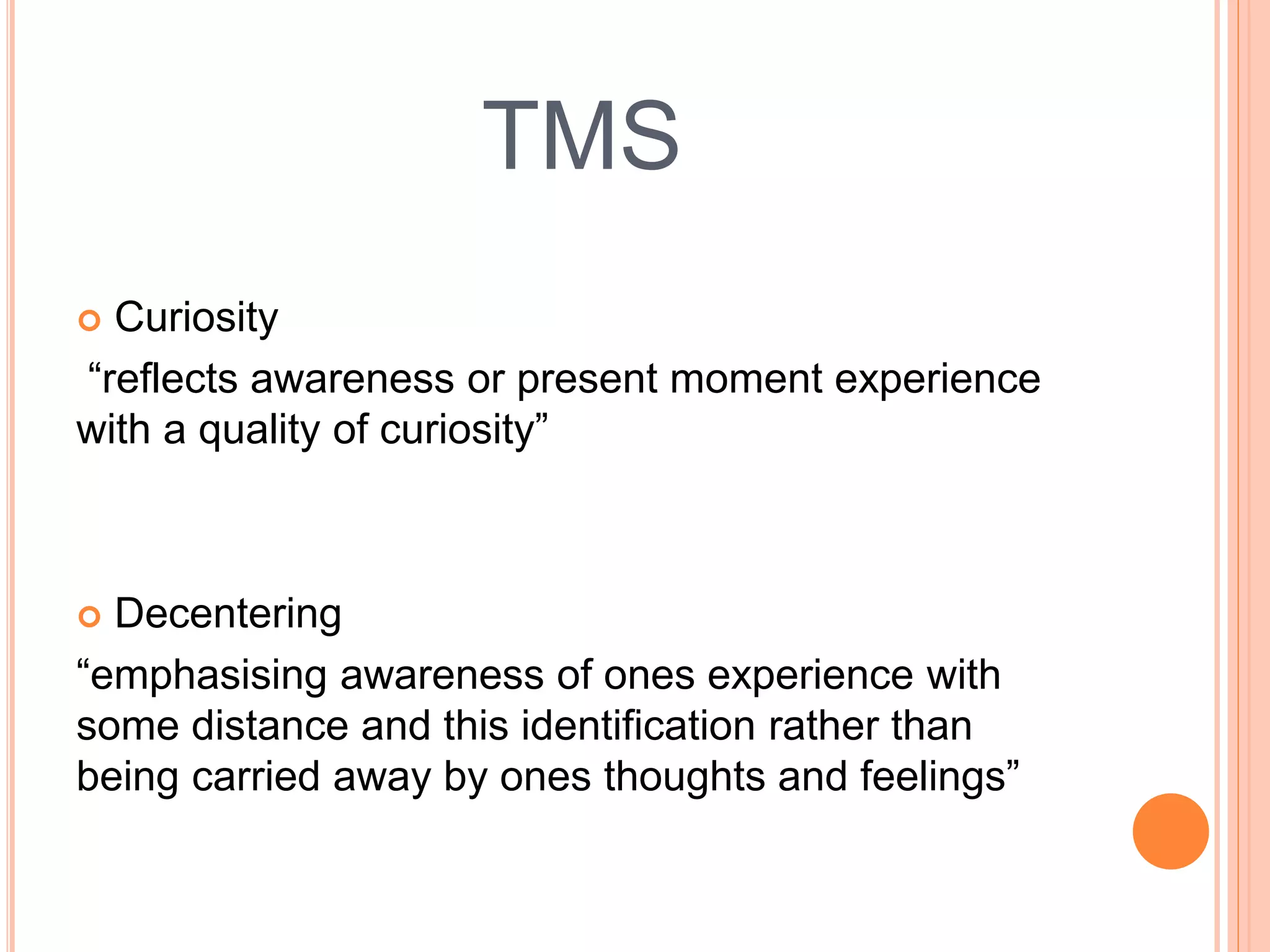 TMS
 Curiosity
“reflects awareness or present moment experience
with a quality of curiosity”
 Decentering
“emphasising awareness of ones experience with
some distance and this identification rather than
being carried away by ones thoughts and feelings”
 