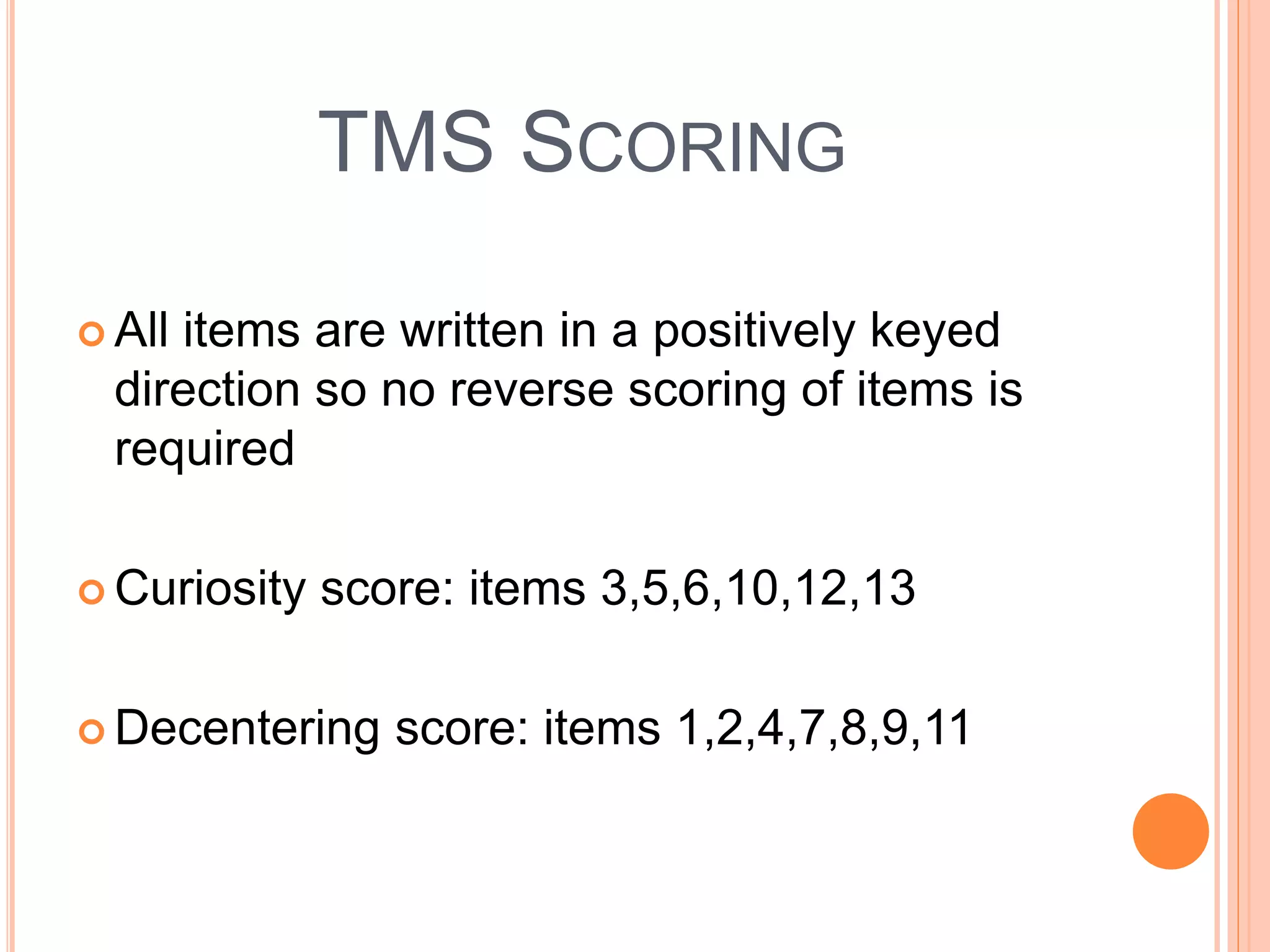 TMS SCORING
 All items are written in a positively keyed
direction so no reverse scoring of items is
required
 Curiosity score: items 3,5,6,10,12,13
 Decentering score: items 1,2,4,7,8,9,11
 