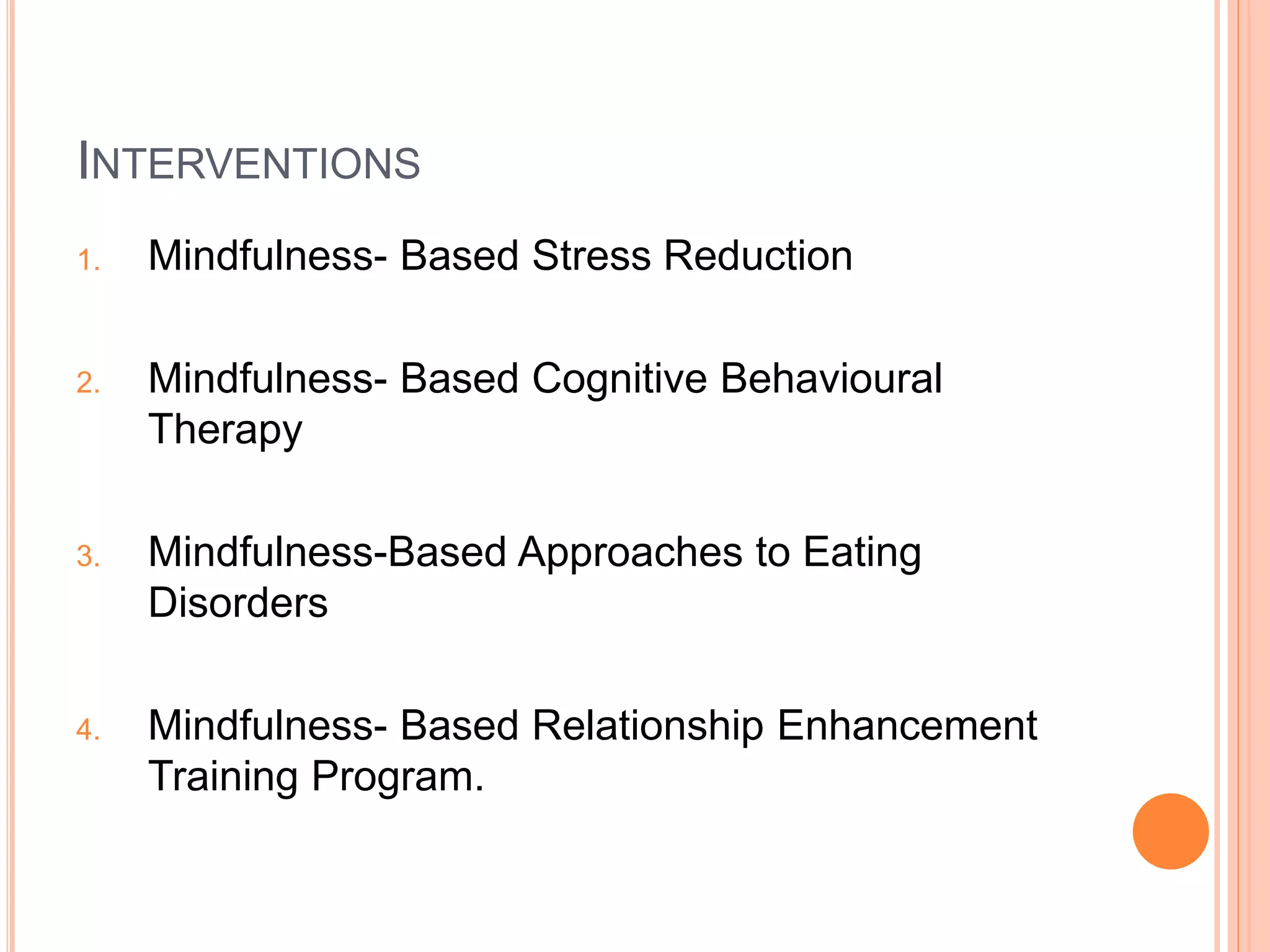 INTERVENTIONS
1. Mindfulness- Based Stress Reduction
2. Mindfulness- Based Cognitive Behavioural
Therapy
3. Mindfulness-Based Approaches to Eating
Disorders
4. Mindfulness- Based Relationship Enhancement
Training Program.
 