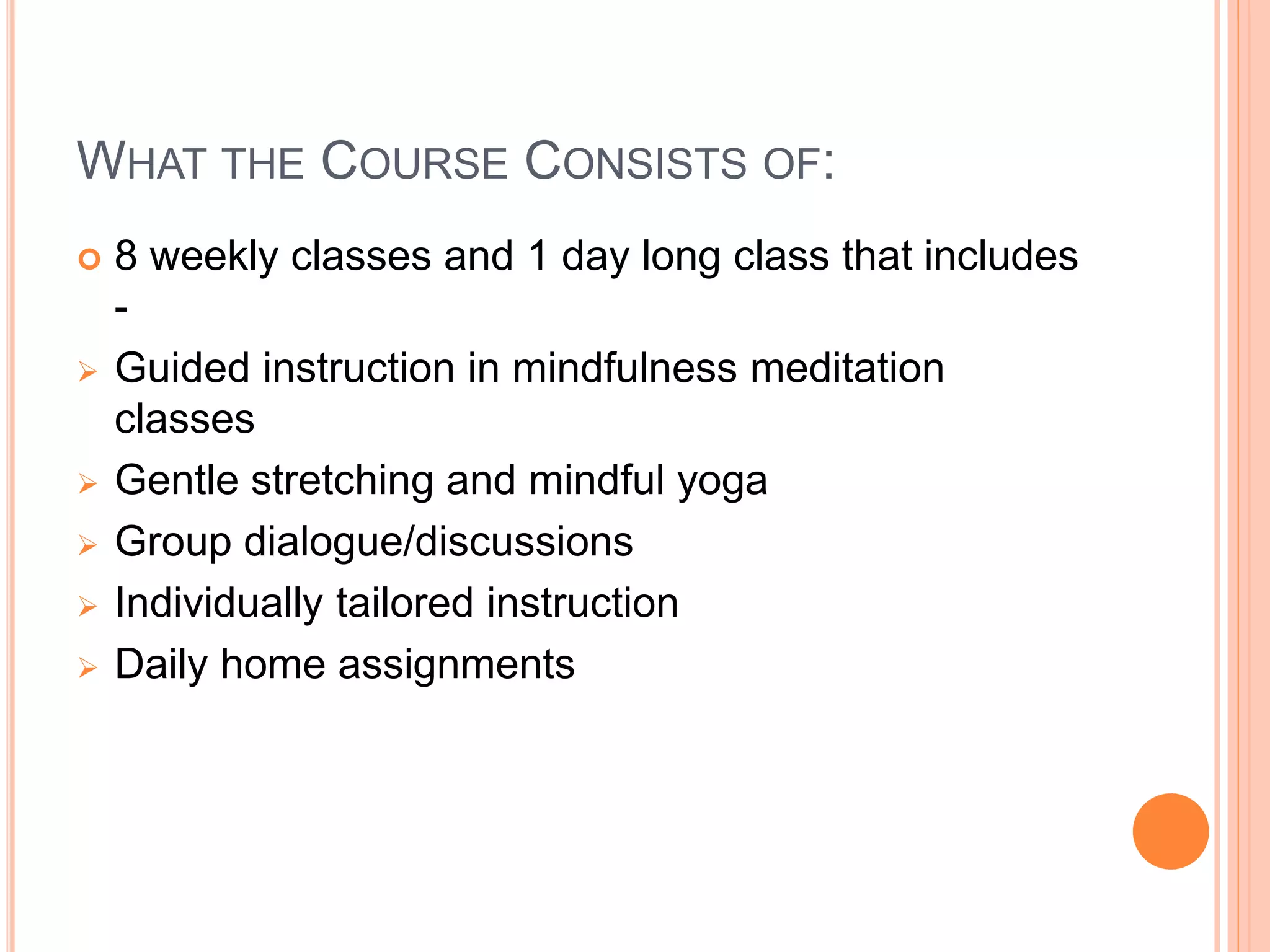 WHAT THE COURSE CONSISTS OF:
 8 weekly classes and 1 day long class that includes
-
 Guided instruction in mindfulness meditation
classes
 Gentle stretching and mindful yoga
 Group dialogue/discussions
 Individually tailored instruction
 Daily home assignments
 