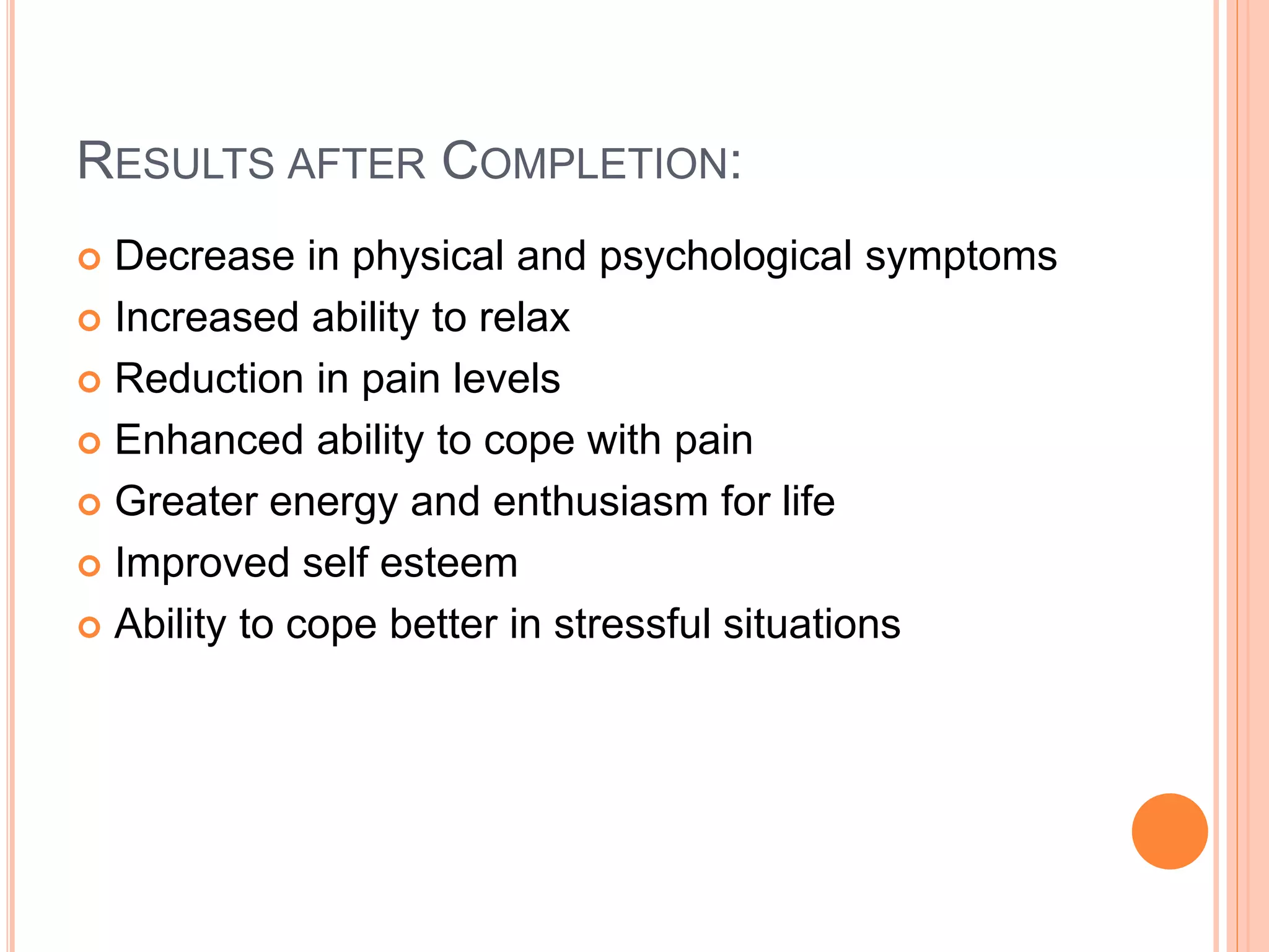 RESULTS AFTER COMPLETION:
 Decrease in physical and psychological symptoms
 Increased ability to relax
 Reduction in pain levels
 Enhanced ability to cope with pain
 Greater energy and enthusiasm for life
 Improved self esteem
 Ability to cope better in stressful situations
 