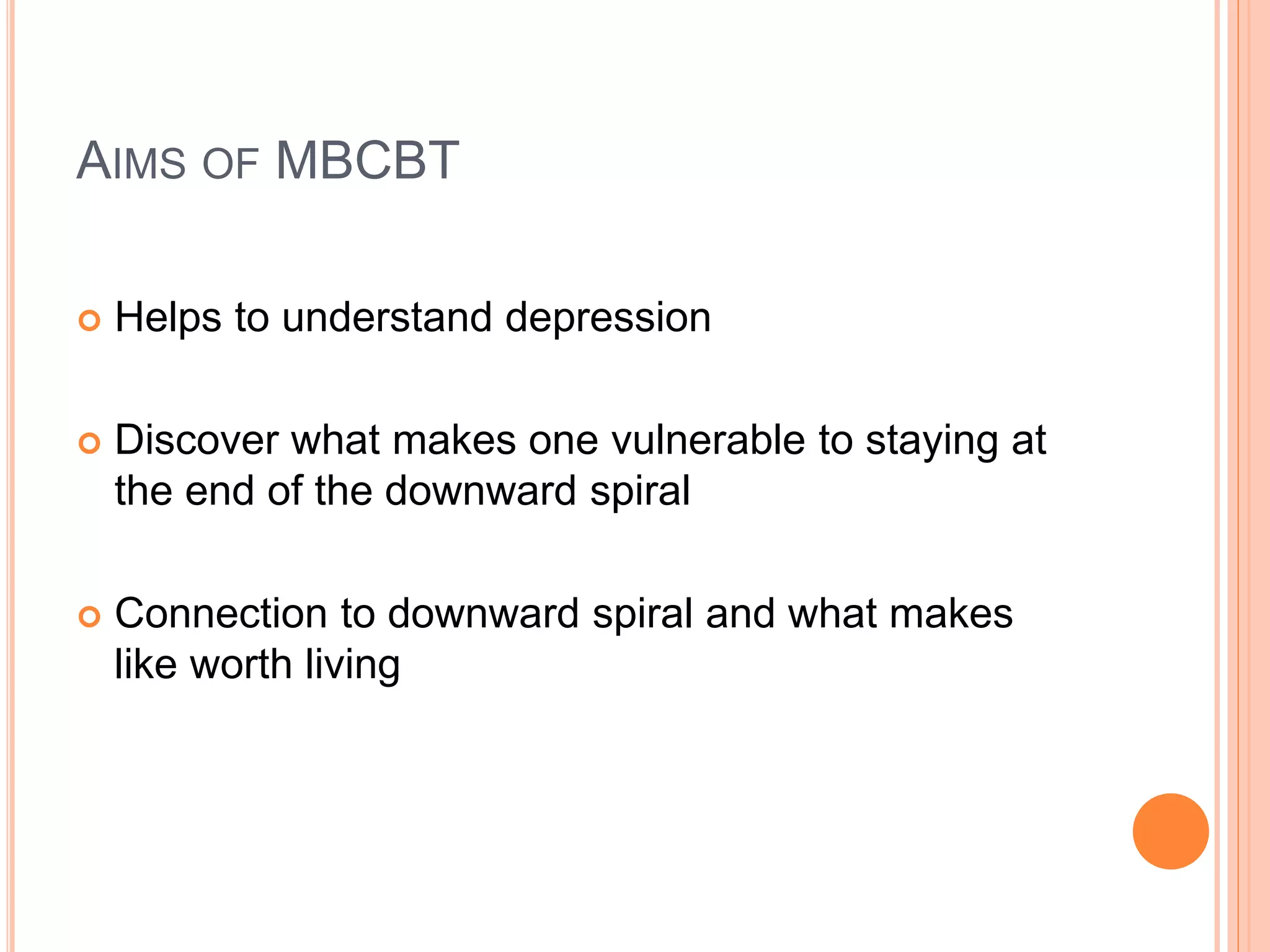AIMS OF MBCBT
 Helps to understand depression
 Discover what makes one vulnerable to staying at
the end of the downward spiral
 Connection to downward spiral and what makes
like worth living
 