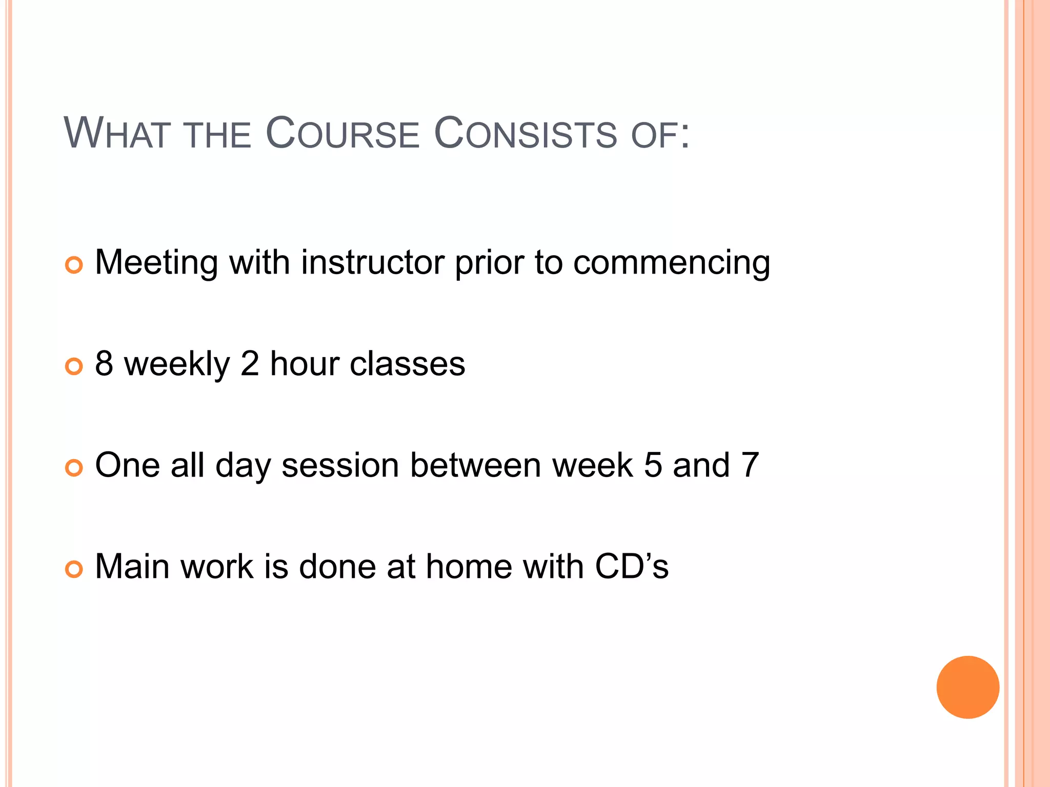 WHAT THE COURSE CONSISTS OF:
 Meeting with instructor prior to commencing
 8 weekly 2 hour classes
 One all day session between week 5 and 7
 Main work is done at home with CD’s
 