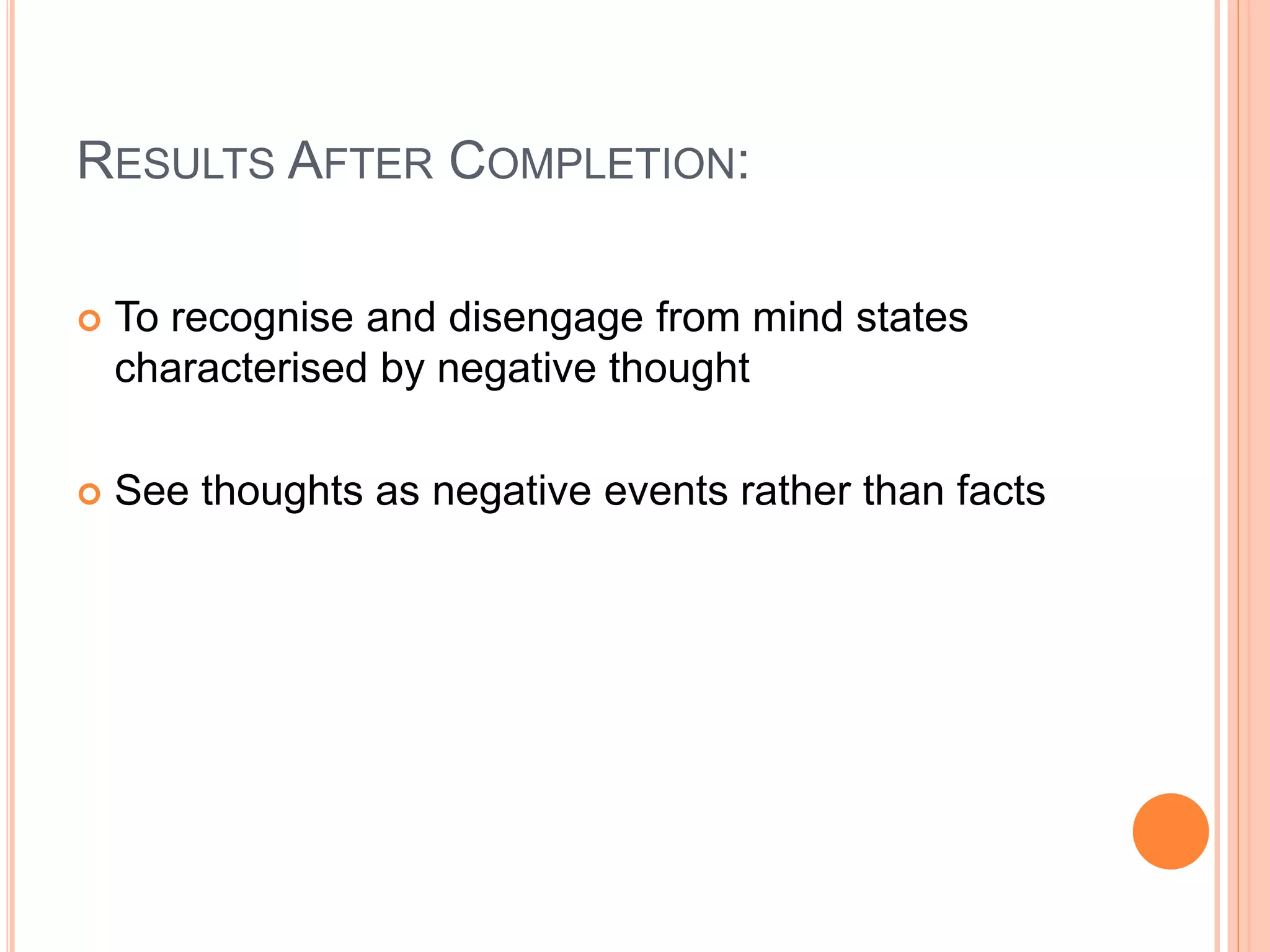 RESULTS AFTER COMPLETION:
 To recognise and disengage from mind states
characterised by negative thought
 See thoughts as negative events rather than facts
 