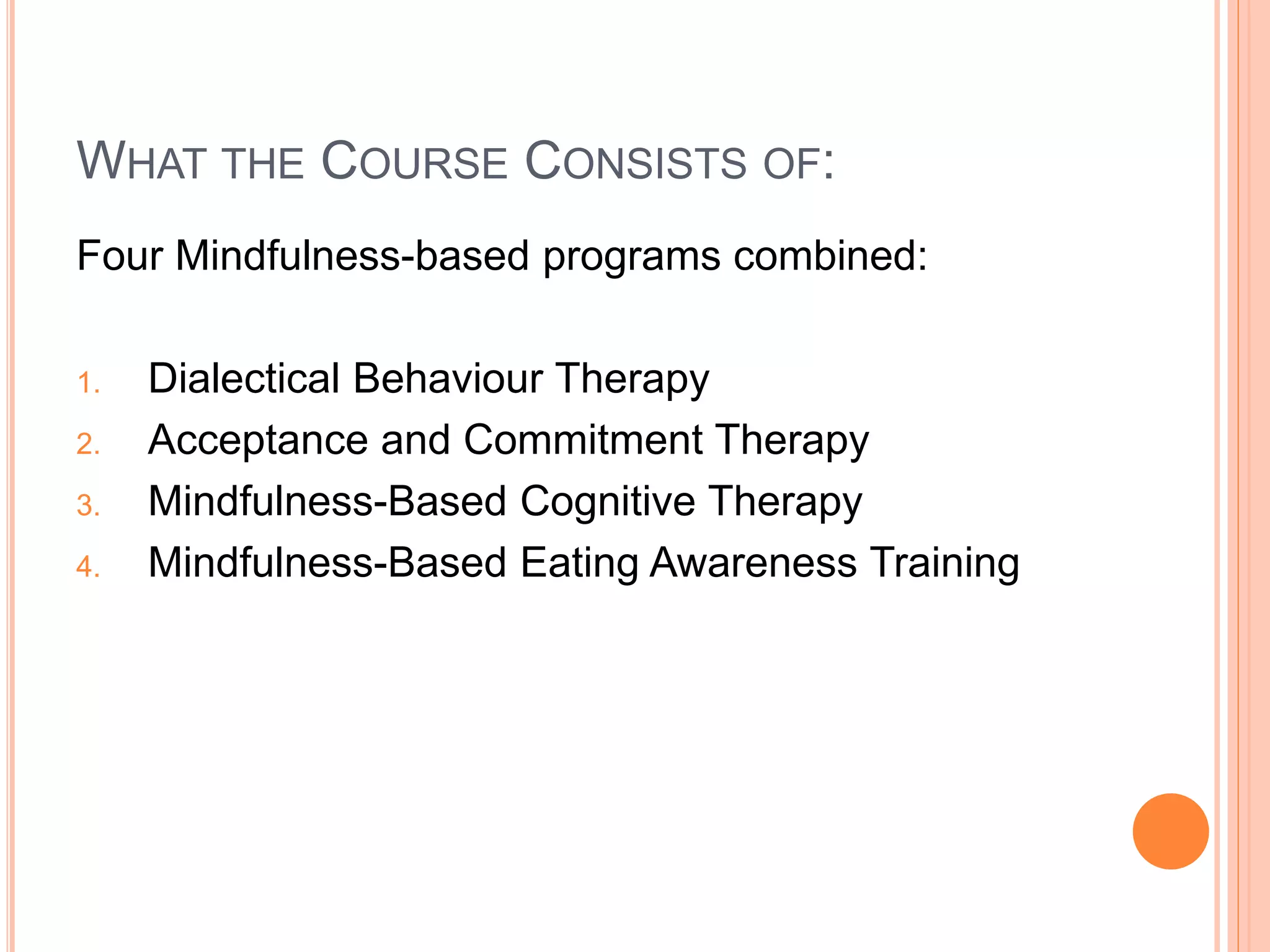 WHAT THE COURSE CONSISTS OF:
Four Mindfulness-based programs combined:
1. Dialectical Behaviour Therapy
2. Acceptance and Commitment Therapy
3. Mindfulness-Based Cognitive Therapy
4. Mindfulness-Based Eating Awareness Training
 