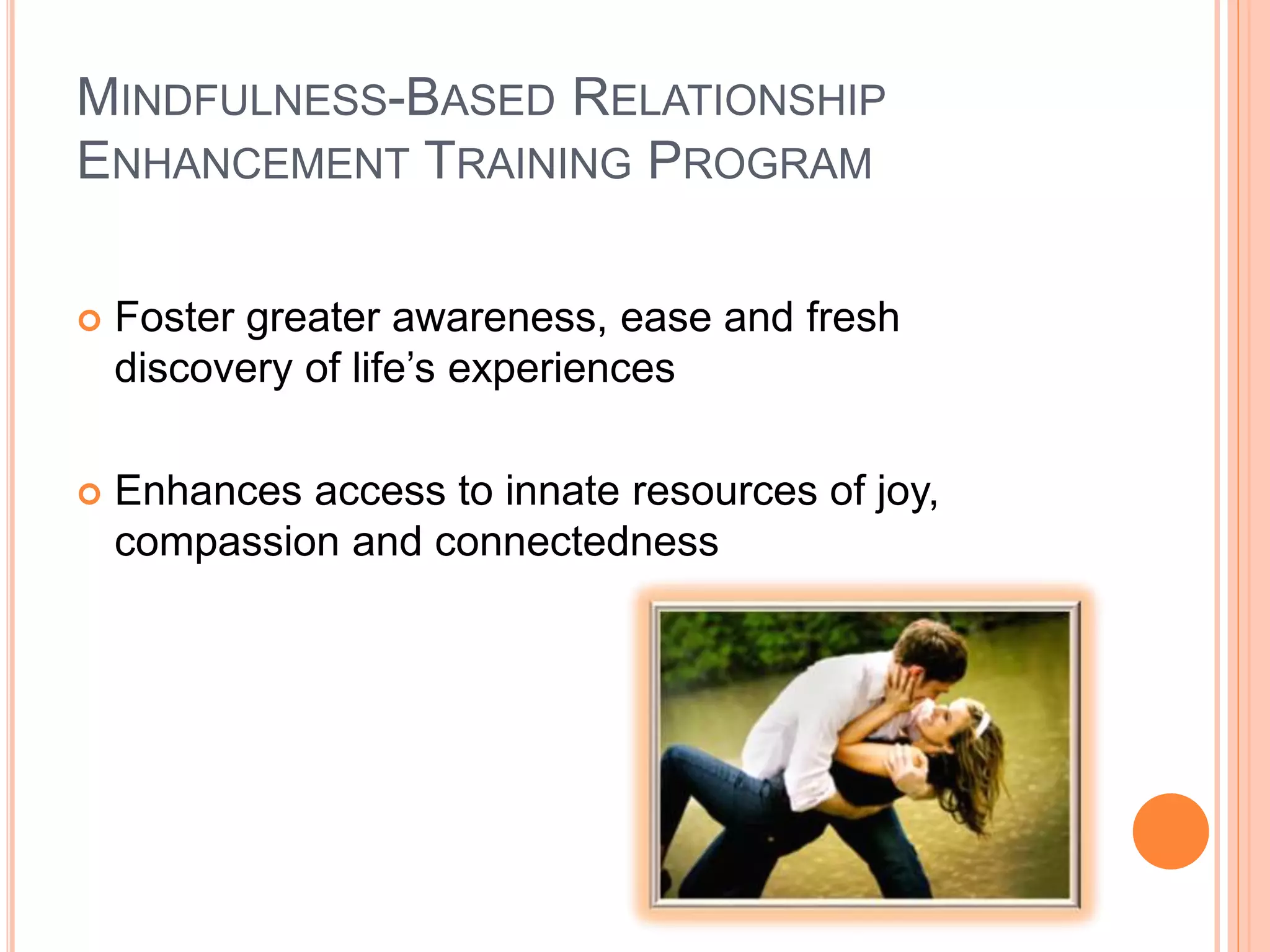 MINDFULNESS-BASED RELATIONSHIP
ENHANCEMENT TRAINING PROGRAM
 Foster greater awareness, ease and fresh
discovery of life’s experiences
 Enhances access to innate resources of joy,
compassion and connectedness
 