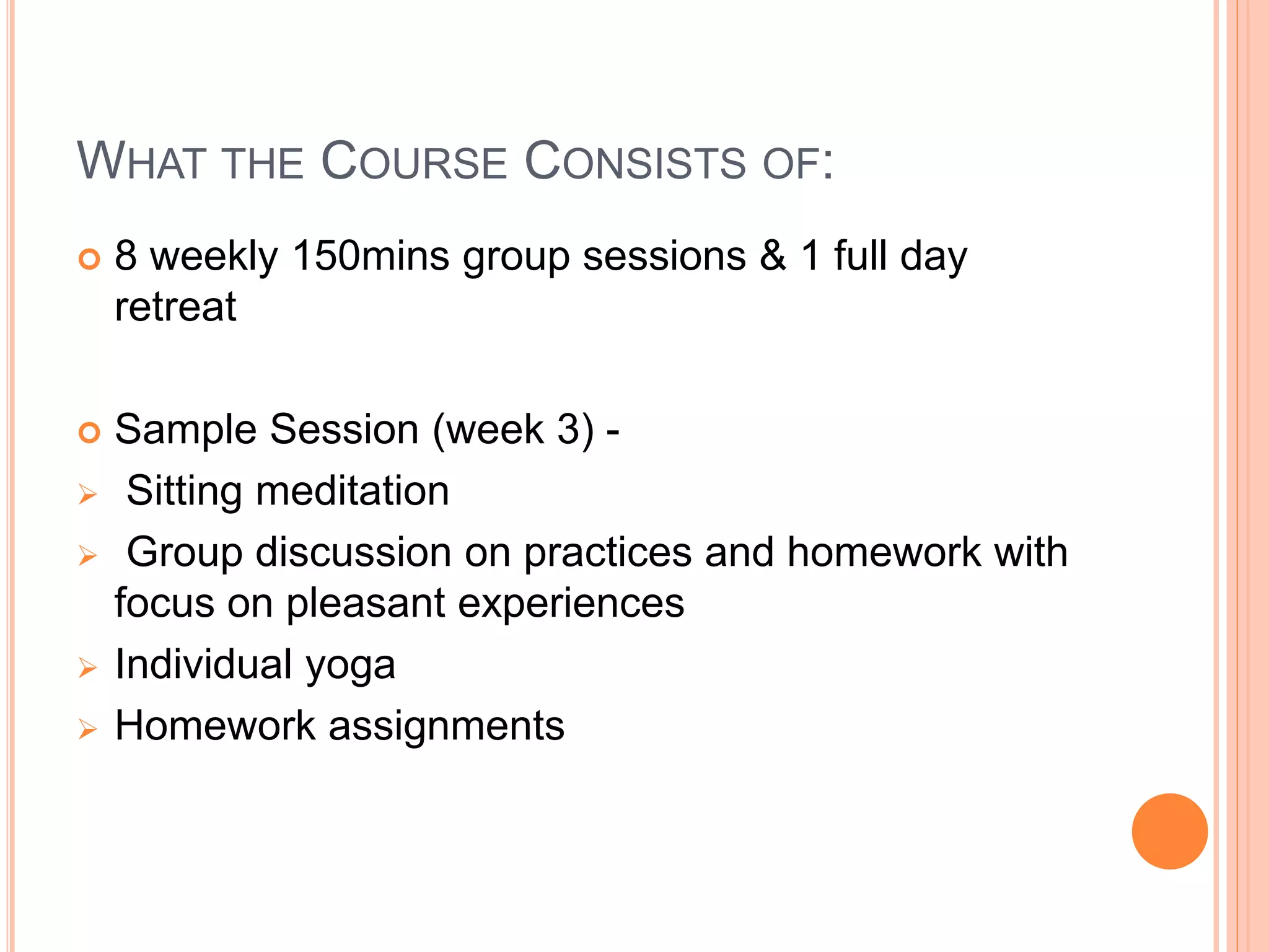 WHAT THE COURSE CONSISTS OF:
 8 weekly 150mins group sessions & 1 full day
retreat
 Sample Session (week 3) -
 Sitting meditation
 Group discussion on practices and homework with
focus on pleasant experiences
 Individual yoga
 Homework assignments
 