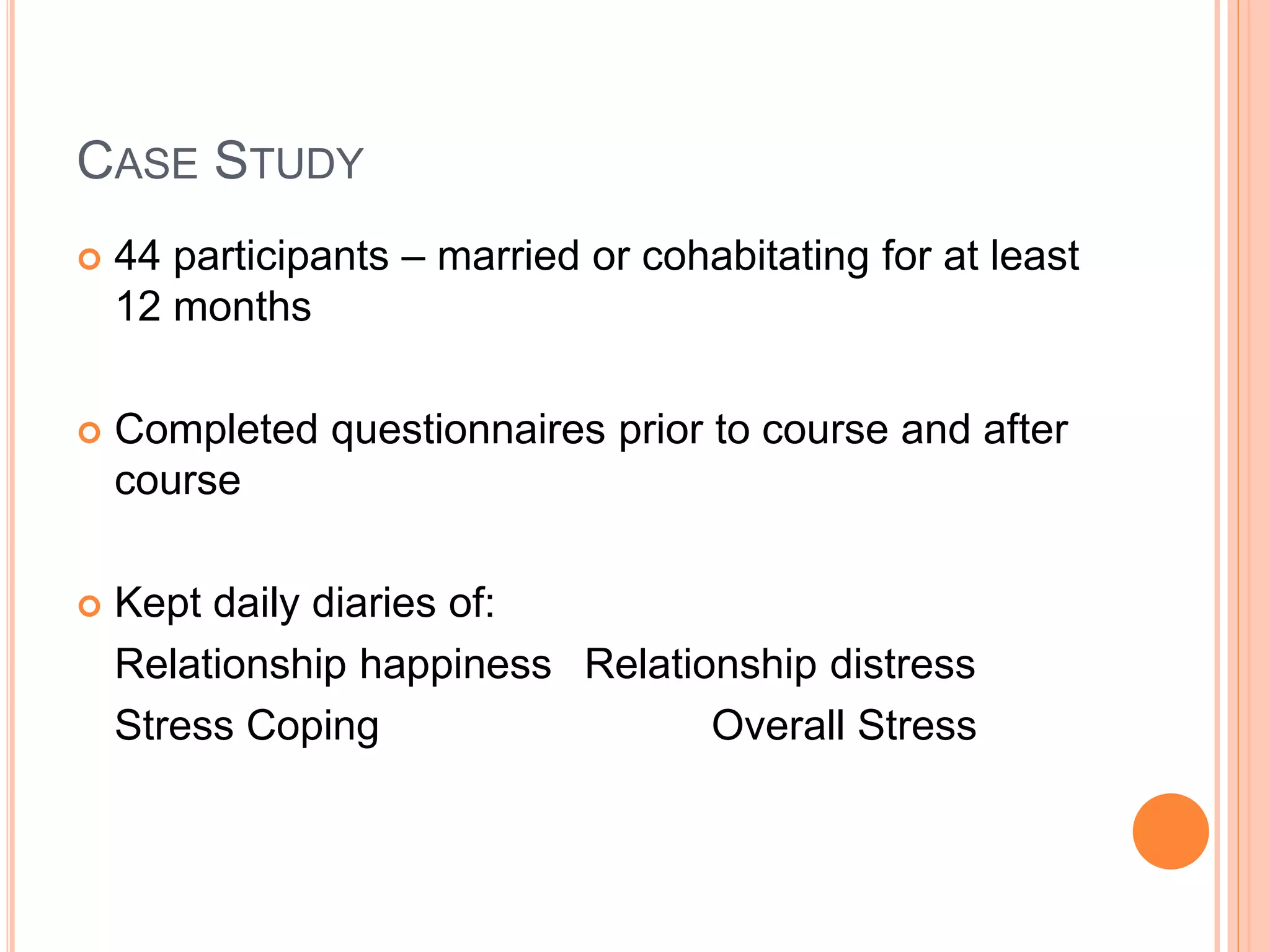 CASE STUDY
 44 participants – married or cohabitating for at least
12 months
 Completed questionnaires prior to course and after
course
 Kept daily diaries of:
Relationship happiness Relationship distress
Stress Coping Overall Stress
 