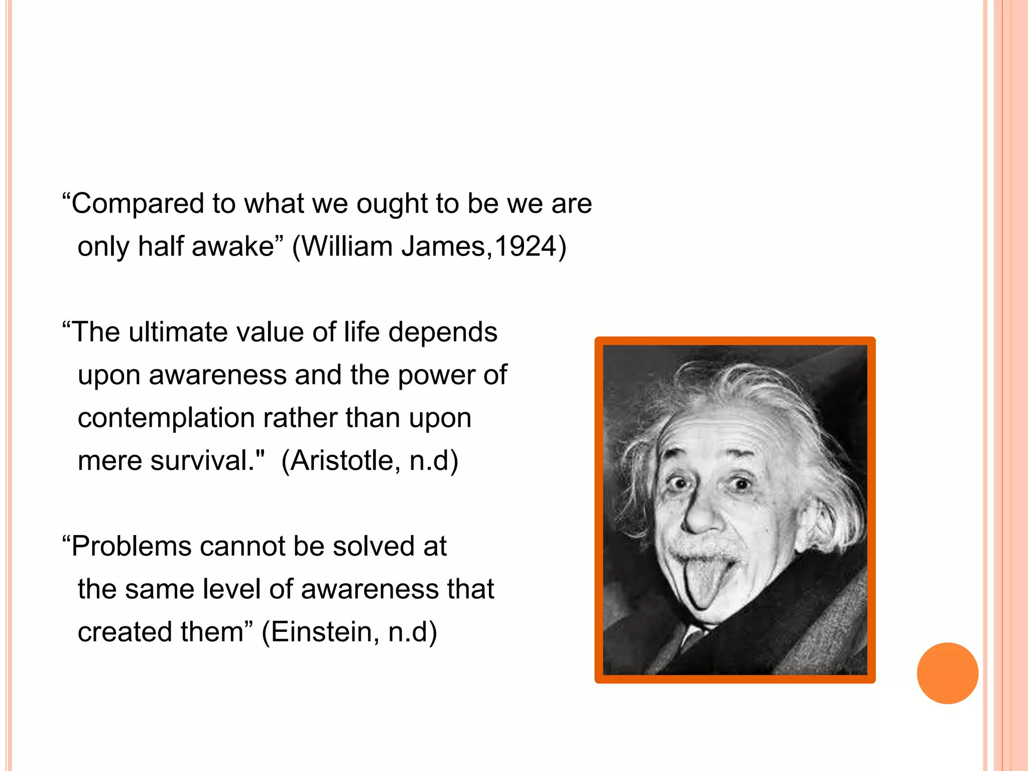 “Compared to what we ought to be we are
only half awake” (William James,1924)
“The ultimate value of life depends
upon awareness and the power of
contemplation rather than upon
mere survival." (Aristotle, n.d)
“Problems cannot be solved at
the same level of awareness that
created them” (Einstein, n.d)
 