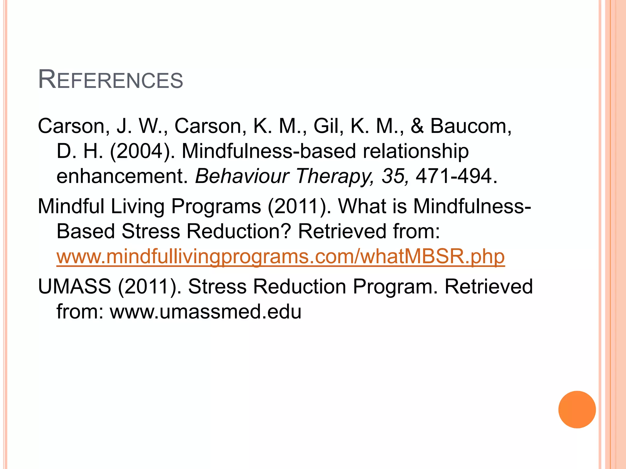 REFERENCES
Carson, J. W., Carson, K. M., Gil, K. M., & Baucom,
D. H. (2004). Mindfulness-based relationship
enhancement. Behaviour Therapy, 35, 471-494.
Mindful Living Programs (2011). What is Mindfulness-
Based Stress Reduction? Retrieved from:
www.mindfullivingprograms.com/whatMBSR.php
UMASS (2011). Stress Reduction Program. Retrieved
from: www.umassmed.edu
 
