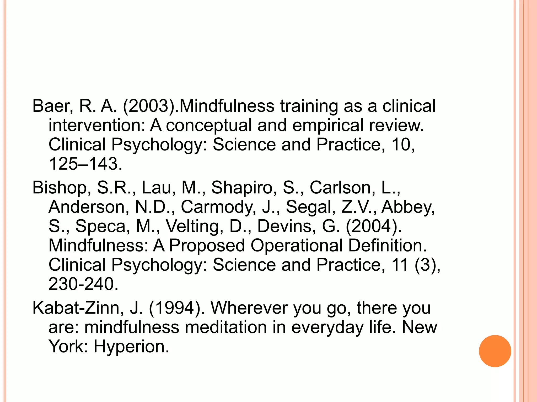 Baer, R. A. (2003).Mindfulness training as a clinical
intervention: A conceptual and empirical review.
Clinical Psychology: Science and Practice, 10,
125–143.
Bishop, S.R., Lau, M., Shapiro, S., Carlson, L.,
Anderson, N.D., Carmody, J., Segal, Z.V., Abbey,
S., Speca, M., Velting, D., Devins, G. (2004).
Mindfulness: A Proposed Operational Definition.
Clinical Psychology: Science and Practice, 11 (3),
230-240.
Kabat-Zinn, J. (1994). Wherever you go, there you
are: mindfulness meditation in everyday life. New
York: Hyperion.
 