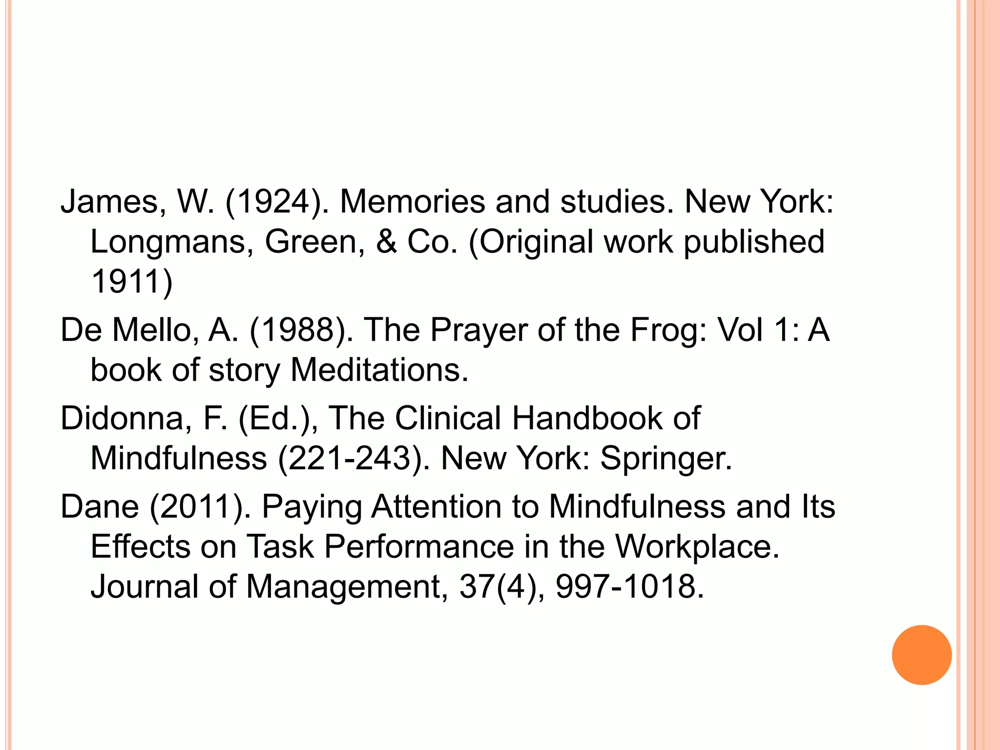 James, W. (1924). Memories and studies. New York:
Longmans, Green, & Co. (Original work published
1911)
De Mello, A. (1988). The Prayer of the Frog: Vol 1: A
book of story Meditations.
Didonna, F. (Ed.), The Clinical Handbook of
Mindfulness (221-243). New York: Springer.
Dane (2011). Paying Attention to Mindfulness and Its
Effects on Task Performance in the Workplace.
Journal of Management, 37(4), 997-1018.
 