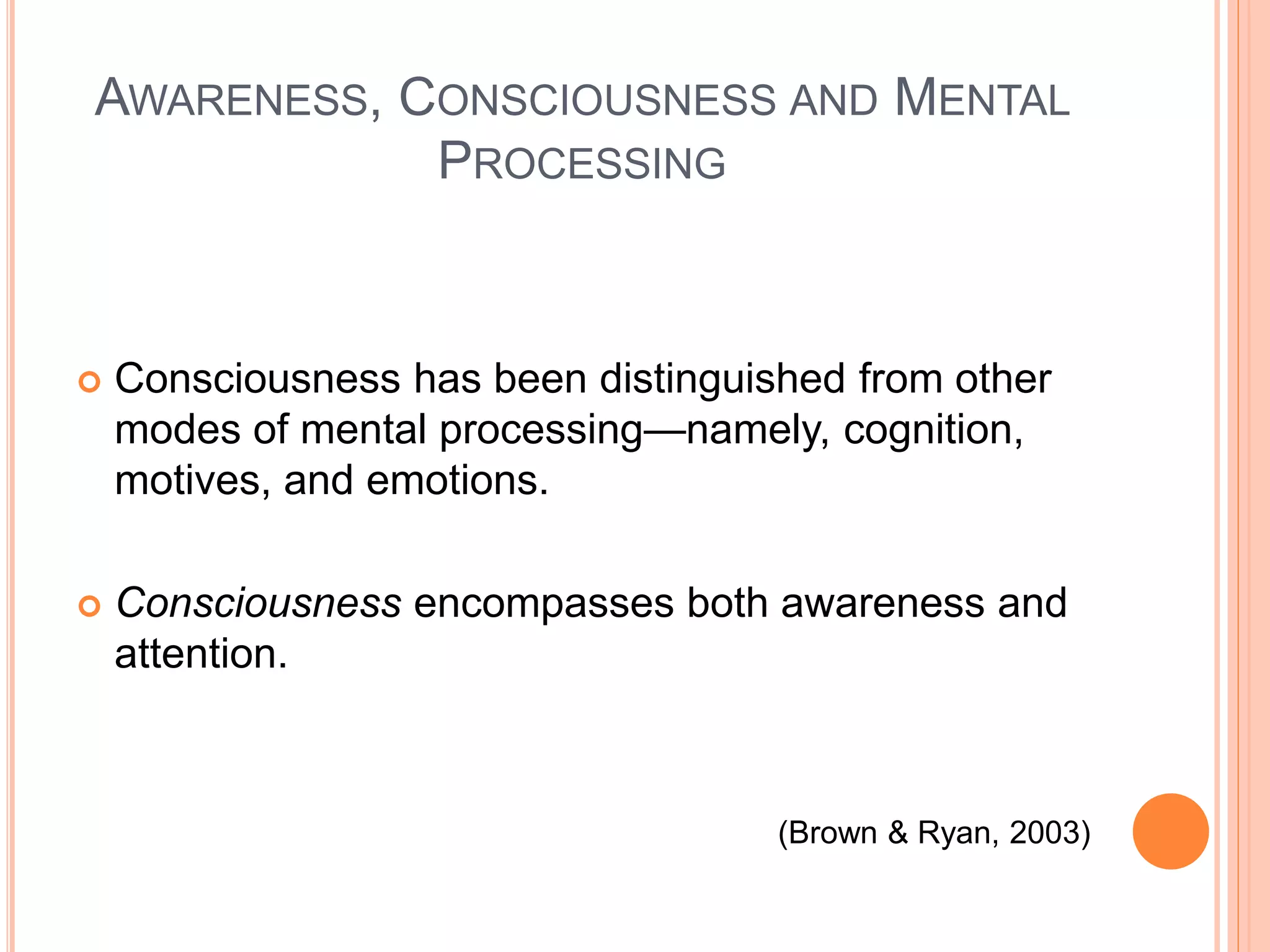 AWARENESS, CONSCIOUSNESS AND MENTAL
PROCESSING
 Consciousness has been distinguished from other
modes of mental processing—namely, cognition,
motives, and emotions.
 Consciousness encompasses both awareness and
attention.
(Brown & Ryan, 2003)
 