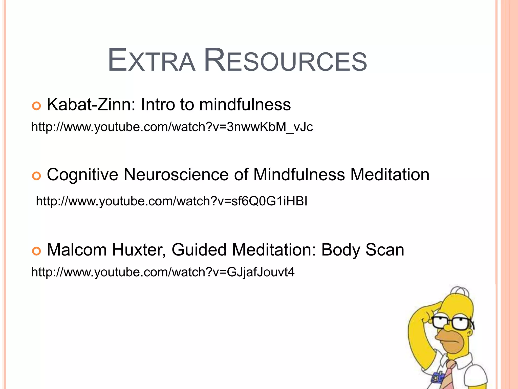 EXTRA RESOURCES
 Kabat-Zinn: Intro to mindfulness
http://www.youtube.com/watch?v=3nwwKbM_vJc
 Cognitive Neuroscience of Mindfulness Meditation
http://www.youtube.com/watch?v=sf6Q0G1iHBI
 Malcom Huxter, Guided Meditation: Body Scan
http://www.youtube.com/watch?v=GJjafJouvt4
 