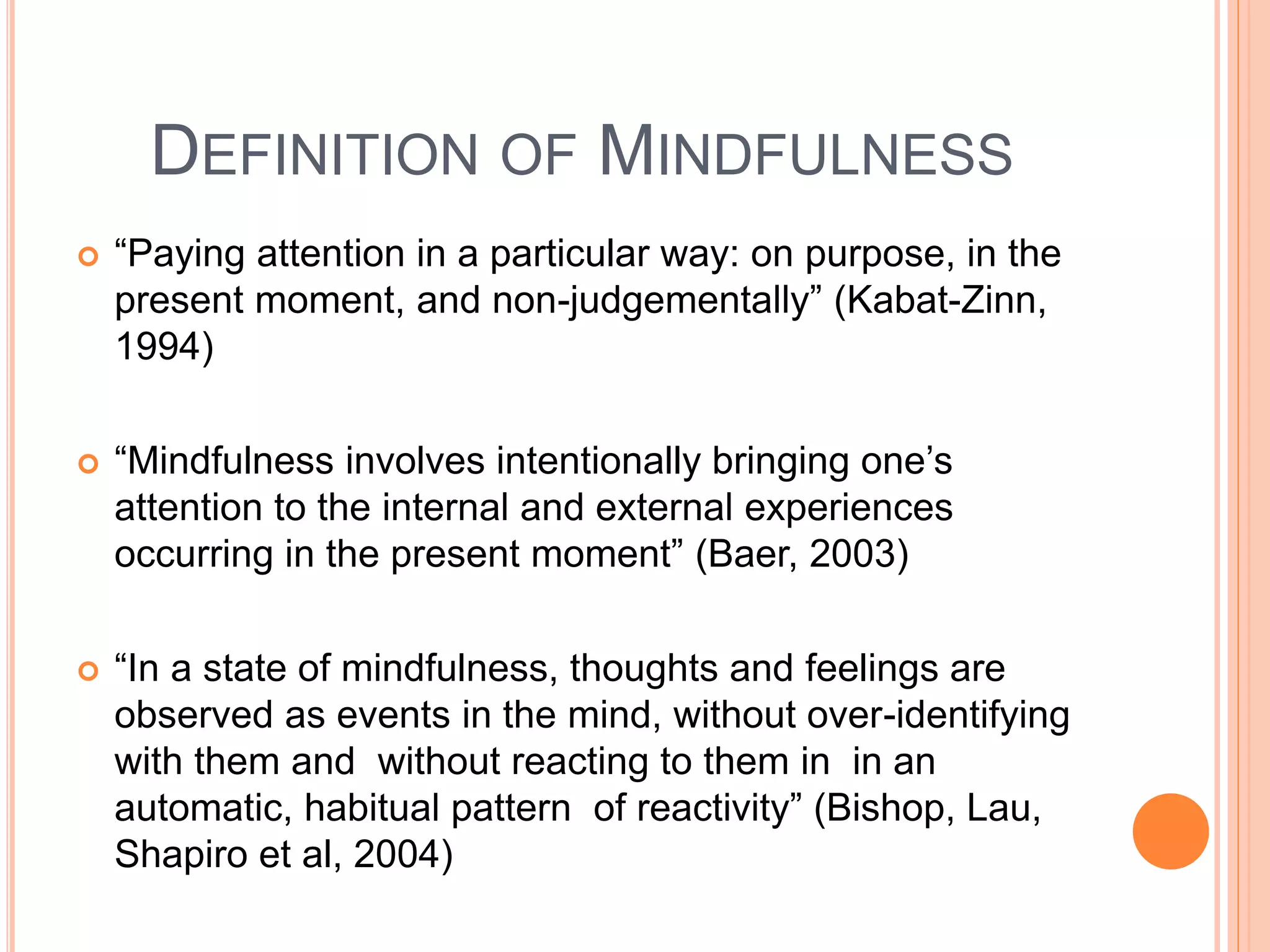 DEFINITION OF MINDFULNESS
 “Paying attention in a particular way: on purpose, in the
present moment, and non-judgementally” (Kabat-Zinn,
1994)
 “Mindfulness involves intentionally bringing one’s
attention to the internal and external experiences
occurring in the present moment” (Baer, 2003)
 “In a state of mindfulness, thoughts and feelings are
observed as events in the mind, without over-identifying
with them and without reacting to them in in an
automatic, habitual pattern of reactivity” (Bishop, Lau,
Shapiro et al, 2004)
 