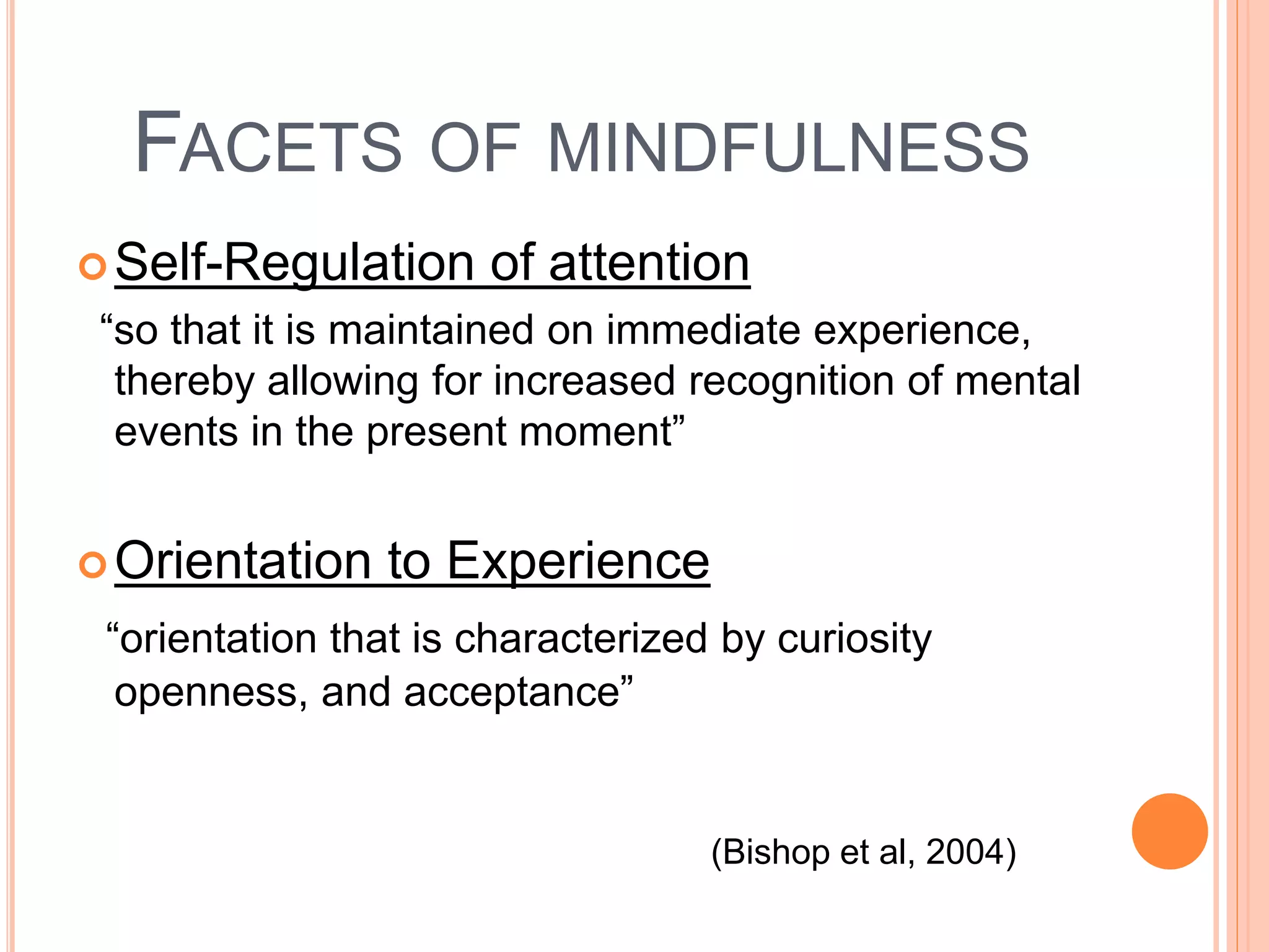 FACETS OF MINDFULNESS
Self-Regulation of attention
“so that it is maintained on immediate experience,
thereby allowing for increased recognition of mental
events in the present moment”
Orientation to Experience
“orientation that is characterized by curiosity
openness, and acceptance”
(Bishop et al, 2004)
 