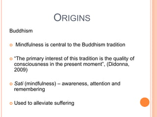 ORIGINS
Buddhism
 Mindfulness is central to the Buddhism tradition
 “The primary interest of this tradition is the quality of
consciousness in the present moment”, (Didonna,
2009)
 Sati (mindfulness) – awareness, attention and
remembering
 Used to alleviate suffering
 
