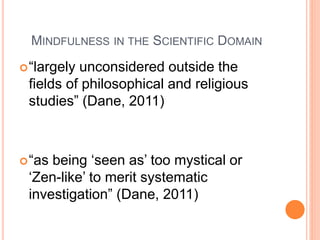 MINDFULNESS IN THE SCIENTIFIC DOMAIN
“largely unconsidered outside the
fields of philosophical and religious
studies” (Dane, 2011)
“as being ‘seen as’ too mystical or
‘Zen-like’ to merit systematic
investigation” (Dane, 2011)
 