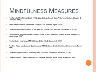 MINDFULNESS MEASURES
 The Toronto Mindfulness Scale (TMS: Lau, Bishop, Segal, Buis, Anderson, Carlson, Shapiro &
Carmody, 2006)
 Mindfulness Attention Awareness Scale (MAAS: Brown & Ryan, 2003)
 The Philadelphia Mindfulness Scale (PHLMS: Cardaciotto, Herbert, Forman et. al. 2008)
 The Cognitive and Affective Mindfulness Scale (CAMS: Feldman, Hawes, Kumar, Greeson &
Laurenceau, 2007)
 The Kentucky Inventory of Mindfulness Skills (KIMS: Baer et al. 2003)
 The Five-Facet Mindfulness Questionnare (FMMQ: Baer, Smith, Hopkins, Krietemeyer & Toney,
2006)
 The Frieburg Mindfulness Inventory (FMI: Buchheld, Grossman & Walach, 2001)
 The Mindfulness Questionnaire (MQ: Chadwick, Hember, Mead, Lilley & Dagnan, 2005)
 