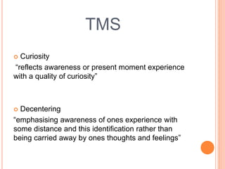 TMS
 Curiosity
“reflects awareness or present moment experience
with a quality of curiosity”
 Decentering
“emphasising awareness of ones experience with
some distance and this identification rather than
being carried away by ones thoughts and feelings”
 