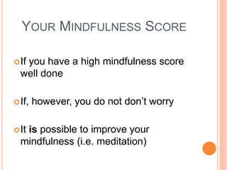 YOUR MINDFULNESS SCORE
If you have a high mindfulness score
well done
If, however, you do not don’t worry
It is possible to improve your
mindfulness (i.e. meditation)
 