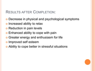 RESULTS AFTER COMPLETION:
 Decrease in physical and psychological symptoms
 Increased ability to relax
 Reduction in pain levels
 Enhanced ability to cope with pain
 Greater energy and enthusiasm for life
 Improved self esteem
 Ability to cope better in stressful situations
 