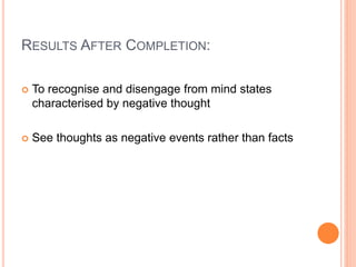 RESULTS AFTER COMPLETION:
 To recognise and disengage from mind states
characterised by negative thought
 See thoughts as negative events rather than facts
 