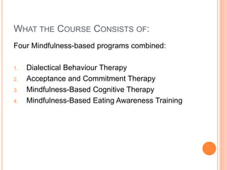 WHAT THE COURSE CONSISTS OF:
Four Mindfulness-based programs combined:
1. Dialectical Behaviour Therapy
2. Acceptance and Commitment Therapy
3. Mindfulness-Based Cognitive Therapy
4. Mindfulness-Based Eating Awareness Training
 