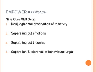 EMPOWER APPROACH
Nine Core Skill Sets:
1. Nonjudgmental observation of reactivity
2. Separating out emotions
3. Separating out thoughts
4. Separation & tolerance of behavioural urges
 