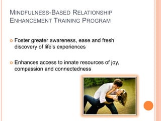 MINDFULNESS-BASED RELATIONSHIP
ENHANCEMENT TRAINING PROGRAM
 Foster greater awareness, ease and fresh
discovery of life’s experiences
 Enhances access to innate resources of joy,
compassion and connectedness
 
