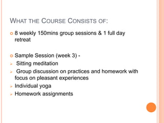 WHAT THE COURSE CONSISTS OF:
 8 weekly 150mins group sessions & 1 full day
retreat
 Sample Session (week 3) -
 Sitting meditation
 Group discussion on practices and homework with
focus on pleasant experiences
 Individual yoga
 Homework assignments
 