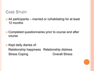 CASE STUDY
 44 participants – married or cohabitating for at least
12 months
 Completed questionnaires prior to course and after
course
 Kept daily diaries of:
Relationship happiness Relationship distress
Stress Coping Overall Stress
 