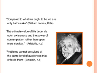 “Compared to what we ought to be we are
only half awake” (William James,1924)
“The ultimate value of life depends
upon awareness and the power of
contemplation rather than upon
mere survival." (Aristotle, n.d)
“Problems cannot be solved at
the same level of awareness that
created them” (Einstein, n.d)
 