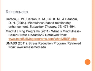 REFERENCES
Carson, J. W., Carson, K. M., Gil, K. M., & Baucom,
D. H. (2004). Mindfulness-based relationship
enhancement. Behaviour Therapy, 35, 471-494.
Mindful Living Programs (2011). What is Mindfulness-
Based Stress Reduction? Retrieved from:
www.mindfullivingprograms.com/whatMBSR.php
UMASS (2011). Stress Reduction Program. Retrieved
from: www.umassmed.edu
 