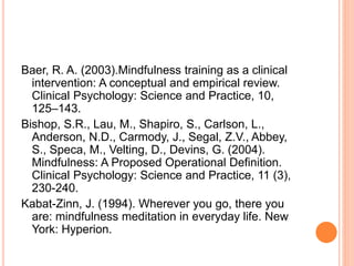 Baer, R. A. (2003).Mindfulness training as a clinical
intervention: A conceptual and empirical review.
Clinical Psychology: Science and Practice, 10,
125–143.
Bishop, S.R., Lau, M., Shapiro, S., Carlson, L.,
Anderson, N.D., Carmody, J., Segal, Z.V., Abbey,
S., Speca, M., Velting, D., Devins, G. (2004).
Mindfulness: A Proposed Operational Definition.
Clinical Psychology: Science and Practice, 11 (3),
230-240.
Kabat-Zinn, J. (1994). Wherever you go, there you
are: mindfulness meditation in everyday life. New
York: Hyperion.
 